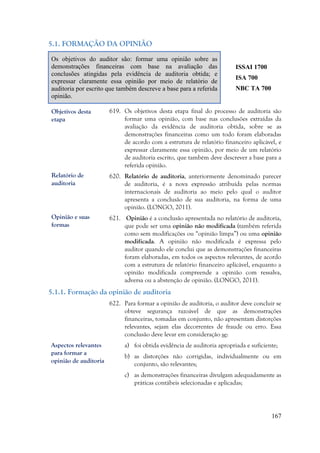 167
5.1. FORMAÇÃO DA OPINIÃO
Os objetivos do auditor são: formar uma opinião sobre as
demonstrações financeiras com base na avaliação das
conclusões atingidas pela evidência de auditoria obtida; e
expressar claramente essa opinião por meio de relatório de
auditoria por escrito que também descreve a base para a referida
opinião.
ISSAI 1700
ISA 700
NBC TA 700
619. Os objetivos desta etapa final do processo de auditoria são
formar uma opinião, com base nas conclusões extraídas da
avaliação da evidência de auditoria obtida, sobre se as
demonstrações financeiras como um todo foram elaboradas
de acordo com a estrutura de relatório financeiro aplicável, e
expressar claramente essa opinião, por meio de um relatório
de auditoria escrito, que também deve descrever a base para a
referida opinião.
620. Relatório de auditoria, anteriormente denominado parecer
de auditoria, é a nova expressão atribuída pelas normas
internacionais de auditoria ao meio pelo qual o auditor
apresenta a conclusão de sua auditoria, na forma de uma
opinião. (LONGO, 2011).
621. Opinião é a conclusão apresentada no relatório de auditoria,
que pode ser uma opinião não modificada (também referida
como sem modificações ou “opinião limpa”) ou uma opinião
modificada. A opinião não modificada é expressa pelo
auditor quando ele conclui que as demonstrações financeiras
foram elaboradas, em todos os aspectos relevantes, de acordo
com a estrutura de relatório financeiro aplicável, enquanto a
opinião modificada compreende a opinião com ressalva,
adversa ou a abstenção de opinião. (LONGO, 2011).
5.1.1. Formação da opinião de auditoria
622. Para formar a opinião de auditoria, o auditor deve concluir se
obteve segurança razoável de que as demonstrações
financeiras, tomadas em conjunto, não apresentam distorções
relevantes, sejam elas decorrentes de fraude ou erro. Essa
conclusão deve levar em consideração se:
a) foi obtida evidência de auditoria apropriada e suficiente;
b) as distorções não corrigidas, individualmente ou em
conjunto, são relevantes;
c) as demonstrações financeiras divulgam adequadamente as
práticas contábeis selecionadas e aplicadas;
Objetivos desta
etapa
Relatório de
auditoria
Aspectos relevantes
para formar a
opinião de auditoria
Opinião e suas
formas
 