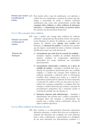 170
627. Para decidir sobre o tipo de modificação a ser aplicado, o
auditor leva em consideração a natureza do assunto que deu
origem à necessidade de emitir o relatório incluindo
modificações que, como visto anteriormente, envolve não
conseguir obter evidência ou obter evidência de distorções
relevantes, e a disseminação dos efeitos ou possíveis efeitos
dos assuntos nas demonstrações financeiras.
5.1.3.1. Não conseguir obter evidência
628. Caso o auditor não consiga obter evidência de auditoria
suficiente e apropriada que lhe permita formar uma opinião,
ocorre limitação no alcance da auditoria, o que implicará a
emissão do relatório com opinião com ressalva pela
limitação, ou abstenção de opinião. A natureza dos assuntos
que dá origem à necessidade de emitir o relatório incluindo
modificações, neste caso, pode decorrer de:
a) circunstâncias que estão fora do controle da entidade –
exemplos: registros contábeis da entidade destruídos;
registros contábeis de componentes significativos
apreendidos por tempo indefinido por autoridades
governamentais;
b) circunstâncias relacionadas à natureza ou à época do
trabalho do auditor – exemplos: a entidade deve usar o
método de equivalência patrimonial para uma entidade
coligada e o auditor não consegue obter evidência de
auditoria apropriada e suficiente sobre as informações
contábeis dessa coligada para avaliar se o método de
equivalência patrimonial foi aplicado de forma adequada;
a nomeação do auditor é feita em uma época em que o
auditor não consegue acompanhar a contagem física dos
estoques; o auditor determina que somente a execução de
procedimentos substantivos não é suficiente, porém os
controles da entidade não são eficazes; ou
c) limitações impostas pela administração – exemplos: a
administração não permite que o auditor acompanhe a
contagem física dos estoques; a administração não
permite que o auditor solicite confirmação externa de
saldos contábeis específicos.
5.1.3.2. Obter evidência de distorção relevante
629. Para concluir se as demonstrações financeiras apresentam
distorções relevantes, o auditor deve levar em consideração a
avaliação das distorções não corrigidas, tais como diferença
entre o valor, a classificação, a apresentação ou a divulgação
de um item informado nas demonstrações contábeis e o
Assuntos que ensejam
a modificação de
opinião
Opinião com ressalva
ou abstenção de
opinião
Natureza das
limitações
 