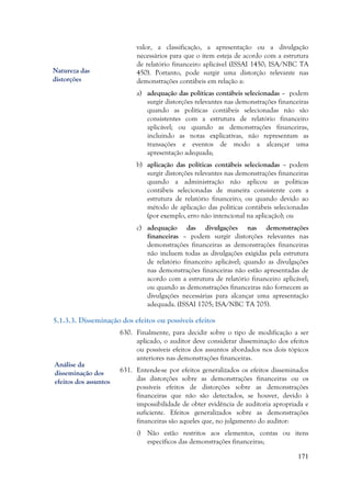 171
valor, a classificação, a apresentação ou a divulgação
necessários para que o item esteja de acordo com a estrutura
de relatório financeiro aplicável (ISSAI 1450; ISA/NBC TA
450). Portanto, pode surgir uma distorção relevante nas
demonstrações contábeis em relação a:
a) adequação das políticas contábeis selecionadas – podem
surgir distorções relevantes nas demonstrações financeiras
quando as políticas contábeis selecionadas não são
consistentes com a estrutura de relatório financeiro
aplicável; ou quando as demonstrações financeiras,
incluindo as notas explicativas, não representam as
transações e eventos de modo a alcançar uma
apresentação adequada;
b) aplicação das políticas contábeis selecionadas – podem
surgir distorções relevantes nas demonstrações financeiras
quando a administração não aplicou as políticas
contábeis selecionadas de maneira consistente com a
estrutura de relatório financeiro; ou quando devido ao
método de aplicação das políticas contábeis selecionadas
(por exemplo, erro não intencional na aplicação); ou
c) adequação das divulgações nas demonstrações
financeiras – podem surgir distorções relevantes nas
demonstrações financeiras as demonstrações financeiras
não incluem todas as divulgações exigidas pela estrutura
de relatório financeiro aplicável; quando as divulgações
nas demonstrações financeiras não estão apresentadas de
acordo com a estrutura de relatório financeiro aplicável;
ou quando as demonstrações financeiras não fornecem as
divulgações necessárias para alcançar uma apresentação
adequada. (ISSAI 1705; ISA/NBC TA 705).
5.1.3.3. Disseminação dos efeitos ou possíveis efeitos
630. Finalmente, para decidir sobre o tipo de modificação a ser
aplicado, o auditor deve considerar disseminação dos efeitos
ou possíveis efeitos dos assuntos abordados nos dois tópicos
anteriores nas demonstrações financeiras.
631. Entende-se por efeitos generalizados os efeitos disseminados
das distorções sobre as demonstrações financeiras ou os
possíveis efeitos de distorções sobre as demonstrações
financeiras que não são detectados, se houver, devido à
impossibilidade de obter evidência de auditoria apropriada e
suficiente. Efeitos generalizados sobre as demonstrações
financeiras são aqueles que, no julgamento do auditor:
i) Não estão restritos aos elementos, contas ou itens
específicos das demonstrações financeiras;
Natureza das
distorções
Análise da
disseminação dos
efeitos dos assuntos
 