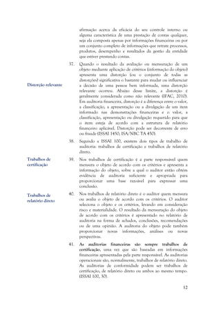 12
afirmação acerca da eficácia do seu controle interno ou
alguma característica de uma prestação de contas qualquer,
seja ela composta apenas por informações financeiras ou por
um conjunto completo de informações que retrate processos,
produtos, desempenho e resultados da gestão da entidade
que estiver prestando contas.
37. Quando o resultado da avaliação ou mensuração de um
objeto mediante aplicação de critérios (informação do objeto)
apresenta uma distorção (ou o conjunto de todas as
distorções) significativa o bastante para mudar ou influenciar
a decisão de uma pessoa bem informada, uma distorção
relevante ocorreu. Abaixo desse limite, a distorção é
geralmente considerada como não relevante (IFAC, 2010).
Em auditoria financeira, distorção é a diferença entre o valor,
a classificação, a apresentação ou a divulgação de um item
informado nas demonstrações financeiras e o valor, a
classificação, apresentação ou divulgação requerido para que
o item esteja de acordo com a estrutura de relatório
financeiro aplicável. Distorção pode ser decorrente de erro
ou fraude (ISSAI 1450; ISA/NBC TA 450).
38. Segundo a ISSAI 100, existem dois tipos de trabalho de
auditoria: trabalhos de certificação e trabalhos de relatório
direto.
39. Nos trabalhos de certificação é a parte responsável quem
mensura o objeto de acordo com os critérios e apresenta a
informação do objeto, sobre a qual o auditor então obtém
evidência de auditoria suficiente e apropriada para
proporcionar uma base razoável para expressar uma
conclusão.
40. Nos trabalhos de relatório direto é o auditor quem mensura
ou avalia o objeto de acordo com os critérios. O auditor
seleciona o objeto e os critérios, levando em consideração
risco e materialidade. O resultado da mensuração do objeto
de acordo com os critérios é apresentado no relatório de
auditoria na forma de achados, conclusões, recomendações
ou de uma opinião. A auditoria do objeto pode também
proporcionar novas informações, análises ou novas
perspectivas.
41. As auditorias financeiras são sempre trabalhos de
certificação, uma vez que são baseadas em informações
financeiras apresentadas pela parte responsável. As auditorias
operacionais são, normalmente, trabalhos de relatório direto.
As auditorias de conformidade podem ser trabalhos de
certificação, de relatório direto ou ambos ao mesmo tempo.
(ISSAI 100, 30).
Trabalhos de
certificação
Trabalhos de
relatório direto
Distorção relevante
 