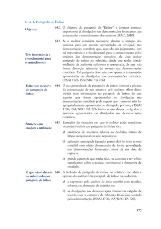 175
5.1.4.1. Parágrafo de Ênfase
642. O objetivo do parágrafo de “Ênfase” é destacar assuntos
importantes já divulgados nas demonstrações financeiras que
aumentarão o entendimento dos usuários (IFAC, 2010).
643. Se o auditor considera necessário chamar a atenção dos
usuários para um assunto apresentado ou divulgado nas
demonstrações contábeis que, segundo seu julgamento, tem
tal importância e é fundamental para o entendimento pelos
usuários das demonstrações contábeis, ele deve incluir
parágrafo de ênfase no relatório, desde que tenha obtido
evidência de auditoria suficiente e apropriada, de que não
houve distorção relevante do assunto nas demonstrações
contábeis. Tal parágrafo deve referir-se apenas a informações
apresentadas ou divulgadas nas demonstrações contábeis.
(ISSAI 1706; ISA/NBC TA 706).
644. O uso generalizado de parágrafos de ênfase diminui a eficácia
da comunicação de tais assuntos pelo auditor. Além disso,
incluir mais informações no parágrafo de ênfase do que
aquelas que foram apresentadas ou divulgadas nas
demonstrações contábeis pode sugerir que o assunto não foi
apropriadamente apresentado ou divulgado, por isso, a ISSAI
1706; ISA/NBC TA 706 limita o uso desses parágrafos a
assuntos apresentados ou divulgados nas demonstrações
contábeis.
645. Exemplos de situações em que o auditor pode considerar
necessário incluir um parágrafo de ênfase são:
a) existência de incerteza relativa ao desfecho futuro de
litígio excepcional ou ação regulatória;
b) aplicação antecipada (quando permitido) de nova norma
contábil com efeito disseminado de forma generalizada
nas demonstrações financeiras, antes da sua data de
vigência;
c) grande catástrofe que tenha tido, ou continue a ter, efeito
significativo sobre a posição patrimonial e financeira da
entidade.
646. A inclusão de parágrafo de ênfase no relatório não afeta a
opinião do auditor. Um parágrafo de ênfase não substitui:
a) a expressão pelo auditor de uma opinião com ressalva,
adversa, ou abstenção de opinião; ou
b) as divulgações nas demonstrações financeiras exigidas de
acordo com a estrutura de relatório financeiro adotada
pela administração. (ISSAI 1706; ISA/NBC TA 706).
Objetivo
Têm importância e
é fundamental para
o entendimento
Situações que
ensejam a utilização
O que não é afetado
ou substituído por
parágrafo de ênfase
Evitar uso excessivo
de parágrafos de
ênfase
 