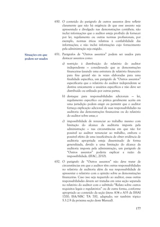177
650. O conteúdo do parágrafo de outros assuntos deve refletir
claramente que não há exigência de que esse assunto seja
apresentado e divulgado nas demonstrações contábeis; não
inclui informações que o auditor esteja proibido de fornecer
por lei, regulamento ou outras normas profissionais, por
exemplo, normas éticas relativas à confiabilidade das
informações; e não inclui informações cujo fornecimento
pela administração seja exigido.
651. Parágrafos de “Outros assuntos” podem ser usados para
destacar assuntos como:
a) restrição à distribuição do relatório do auditor
independente — considerando que as demonstrações
financeiras (usando uma estrutura de relatório financeiro
para fins gerais) são às vezes elaboradas para uma
finalidade específica, um parágrafo de “Outros assuntos”
especificaria que o relatório do auditor independente se
destina unicamente a usuários específicos e não deve ser
distribuído ou utilizado por outras partes;
b) destaque para responsabilidades adicionais — lei,
regulamento específico ou prática geralmente aceita em
uma jurisdição podem exigir ou permitir que o auditor
forneça explicação adicional de suas responsabilidades na
auditoria das demonstrações financeiras ou do relatório
do auditor sobre estas; e
c) impossibilidade de renunciar ao trabalho mesmo com
limitação do alcance da auditoria imposta pela
administração — nas circunstâncias em que não for
possível ao auditor renunciar ao trabalho, embora o
possível efeito de uma insuficiência de obter evidência de
auditoria apropriada esteja disseminado de forma
generalizada, devido a uma limitação do alcance da
auditoria imposta pela administração, um parágrafo de
“Outros assuntos” poderia explicar a razão da
impossibilidade. (IFAC, 2010).
652. O parágrafo de “Outros assuntos” não deve tratar de
circunstâncias em que o auditor têm outras responsabilidades
no relatório de auditoria além da sua responsabilidade de
apresentar o relatório com a opinião sobre as demonstrações
financeiras. Caso isso seja requerido ao auditor, essas outras
responsabilidades devem ser tratadas em uma seção separada
no relatório do auditor com o subtítulo “Relato sobre outros
requisitos legais e regulatórios” ou de outra forma, conforme
apropriado ao conteúdo da seção (itens A34 e A35 da ISSAI
1700; ISA/NBC TA 700, adaptado; ver também tópico
5.3.2.9 da próxima seção deste Manual).
Situações em que
podem ser usados
 