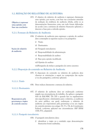 178
5.2. REDAÇÃO DO RELATÓRIO DE AUDITORIA
653. O objetivo do relatório de auditoria é expressar claramente
uma opinião, por escrito, com base nas conclusões extraídas
da avaliação da evidência de auditoria obtida, sobre se as
demonstrações financeiras como um todo foram elaboradas
de acordo com a estrutura de relatório financeiro aplicável, e
descreve a base para a referida opinião.
5.2.1. Formato do Relatório de Auditoria
654. O relatório de auditoria para expressar a opinião do auditor
deve contemplar as seguintes seções e/ou parágrafos:
i) Título
ii) Destinatário
iii) Parágrafo introdutório
iv) Responsabilidade da administração
v) Responsabilidade do auditor
vi) Base para opinião modificada
vii) Opinião do auditor
viii)Parágrafos de ênfase e parágrafos de outros assuntos
5.2.2. Disposição do conteúdo no Relatório de Auditoria
655. A disposição do conteúdo no relatório de auditoria deve
observar as orientações a seguir na composição das seções
e/ou dos parágrafos, conforme aplicável.
5.2.2.1. Título
656. Deve indicar claramente a natureza do relatório.
5.2.2.2. Destinatário
657. O relatório de auditoria deve ser endereçado conforme
exigido nas circunstâncias do trabalho. Ao aplicar o parágrafo
A16 da ISA/NBC TA 700 e quando leis ou regulamentos
não especificarem o destinatário para o relatório, os auditores
do setor público, em geral, endereçam o relatório de
auditoria aos responsáveis pela governança e/ou aos órgãos
de controle previstos nos artigos 70, 71 e 74, da Constituição
Federal, conforme aplicável nas circunstâncias. (NP ISSAI
1700, P11, adaptado).
5.2.2.3. Parágrafo introdutório
658. O parágrafo introdutório deve:
i) identificar o órgão ou a entidade cujas demonstrações
financeiras foram auditadas;
Seções do relatório
de auditoria
Responsáveis pela
governança e órgãos
de controle externo
Objetivo é expressar
uma opinião com
base nas conclusões
 