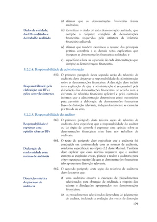 179
ii) afirmar que as demonstrações financeiras foram
auditadas;
iii) identificar o título de cada demonstração auditada, que
compõe o conjunto completo de demonstrações
financeiras requeridas pela estrutura de relatório
financeiro aplicável;
iv) afirmar que também examinou o resumo das principais
práticas contábeis e as demais notas explicativas que
integram as demonstrações financeiras auditadas; e
v) especificar a data ou o período de cada demonstração que
compõe as demonstrações financeiras.
5.2.2.4. Responsabilidade da administração
659. O primeiro parágrafo desta segunda seção do relatório de
auditoria deve descrever a responsabilidade da administração
sobre as demonstrações financeiras. A descrição deve incluir
uma explicação de que a administração é responsável pela
elaboração das demonstrações financeiras de acordo com a
estrutura de relatório financeiro aplicável e pelos controles
internos que a administração determinou como necessários
para permitir a elaboração de demonstrações financeiras
livres de distorção relevante, independentemente se causadas
por fraude ou erro.
5.2.2.5. Responsabilidade do auditor
660. O primeiro parágrafo desta terceira seção do relatório de
auditoria deve especificar que a responsabilidade do auditor
ou do órgão de controle é expressar uma opinião sobre as
demonstrações financeiras com base nos trabalhos de
auditoria.
661. O texto do parágrafo deve especificar que a auditoria foi
conduzida em conformidade com as normas de auditoria,
conforme especificado no tópico 2.2 deste Manual. Também
deve explicar que essas normas requerem que o auditor
cumpra as exigências éticas, planeje e realize a auditoria para
obter segurança razoável de que as demonstrações financeiras
não apresentem distorção relevante.
662. O segundo parágrafo desta seção do relatório de auditoria
deve descrever que:
i) uma auditoria envolve a execução de procedimentos
selecionados para obtenção de evidência a respeito dos
valores e divulgações apresentados nas demonstrações
financeiras;
ii) os procedimentos selecionados dependem do julgamento
do auditor, incluindo a avaliação dos riscos de distorção
Dados da entidade,
das DFs auditadas e
do trabalho realizado
Responsabilidade pela
elaboração das DFs e
pelos controles internos
Responsabilidade é
expressar uma
opinião sobre as DFs
Declaração de
conformidade com
normas de auditoria
Descrição sintética
do processo de
auditoria
 