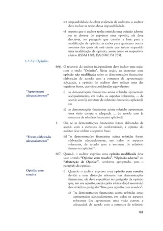 181
iv) impossibilidade de obter evidência de auditoria: o auditor
deve incluir as razões dessa impossibilidade.
v) mesmo que o auditor tenha emitido uma opinião adversa
ou se absteve de expressar uma opinião, ele deve
descrever, no parágrafo que contém a base para a
modificação de opinião, as razões para quaisquer outros
assuntos dos quais ele está ciente que teriam requerido
uma modificação da opinião, assim como os respectivos
efeitos. (ISSAI 1705; ISA/NBC TA 705).
5.2.2.7. Opinião
666. O relatório do auditor independente deve incluir uma seção
com o título “Opinião”. Nesta seção, ao expressar uma
opinião não modificada sobre as demonstrações financeiras
elaboradas de acordo com a estrutura de apresentação
adequada, a opinião do auditor deve utilizar uma das
seguintes frases, que são consideradas equivalentes:
i) as demonstrações financeiras acima referidas apresentam
adequadamente, em todos os aspectos relevantes, … de
acordo com [a estrutura de relatório financeiro aplicável];
ou
ii) as demonstrações financeiras acima referidas apresentam
uma visão correta e adequada … de acordo com [a
estrutura de relatório financeiro aplicável].
1. Ou, se as demonstrações financeiras foram elaboradas de
acordo com a estrutura de conformidade, a opinião do
auditor deve utilizar a seguinte frase:
iii) “as demonstrações financeiras acima referidas foram
elaboradas adequadamente, em todos os aspectos
relevantes, de acordo com a estrutura de relatório
financeiro aplicável”.
667. Quando o auditor expressa uma opinião modificada deve
usar o título “Opinião com ressalva”, “Opinião adversa” ou
“Abstenção de Opinião”, conforme apropriado, para o
parágrafo da opinião.
i) Quando o auditor expressa uma opinião com ressalva
devido a uma distorção relevante nas demonstrações
financeiras, ele deve especificar no parágrafo da opinião
que, em sua opinião, exceto pelos efeitos do(s) assunto (s)
descrito(s) no parágrafo “Base para opinião com ressalva”:
a) “as demonstrações financeiras acima referidas estão
apresentadas adequadamente, em todos os aspectos
relevantes (ou apresentam uma visão correta e
adequada), de acordo com a estrutura de relatório
“Apresentam
adequadamente”
“Foram elaboradas
adequadamente”
Opinião com
ressalva
 