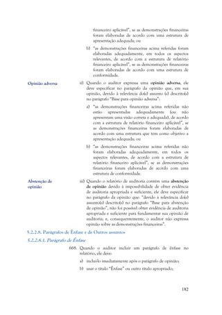 182
financeiro aplicável”, se as demonstrações financeiras
foram elaboradas de acordo com uma estrutura de
apresentação adequada; ou
b) “as demonstrações financeiras acima referidas foram
elaboradas adequadamente, em todos os aspectos
relevantes, de acordo com a estrutura de relatório
financeiro aplicável”, se as demonstrações financeiras
foram elaboradas de acordo com uma estrutura de
conformidade.
ii) Quando o auditor expressa uma opinião adversa, ele
deve especificar no parágrafo da opinião que, em sua
opinião, devido à relevância do(s) assunto (s) descrito(s)
no parágrafo “Base para opinião adversa”:
a) “as demonstrações financeiras acima referidas não
estão apresentadas adequadamente (ou não
apresentam uma visão correta e adequada), de acordo
com a estrutura de relatório financeiro aplicável”, se
as demonstrações financeiras foram elaboradas de
acordo com uma estrutura que tem como objetivo a
apresentação adequada; ou
b) “as demonstrações financeiras acima referidas não
foram elaboradas adequadamente, em todos os
aspectos relevantes, de acordo com a estrutura de
relatório financeiro aplicável”, se as demonstrações
financeiras foram elaboradas de acordo com uma
estrutura de conformidade.
iii) Quando o relatório de auditoria contém uma abstenção
de opinião devido à impossibilidade de obter evidência
de auditoria apropriada e suficiente, ele deve especificar
no parágrafo da opinião que: “devido à relevância do(s)
assunto(s) descrito(s) no parágrafo “Base para abstenção
de opinião”, não foi possível obter evidência de auditoria
apropriada e suficiente para fundamentar sua opinião de
auditoria; e, consequentemente, o auditor não expressa
opinião sobre as demonstrações financeiras”.
5.2.2.8. Parágrafos de Ênfase e de Outros assuntos
5.2.2.8.1. Parágrafo de Ênfase
668. Quando o auditor incluir um parágrafo de ênfase no
relatório, ele deve:
a) incluí-lo imediatamente após o parágrafo de opinião;
b) usar o título “Ênfase” ou outro título apropriado;
Opinião adversa
Abstenção de
opinião
 