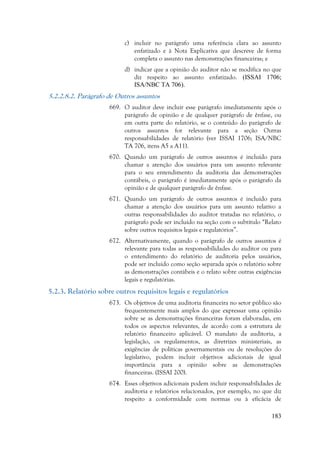 183
c) incluir no parágrafo uma referência clara ao assunto
enfatizado e à Nota Explicativa que descreve de forma
completa o assunto nas demonstrações financeiras; e
d) indicar que a opinião do auditor não se modifica no que
diz respeito ao assunto enfatizado. (ISSAI 1706;
ISA/NBC TA 706).
5.2.2.8.2. Parágrafo de Outros assuntos
669. O auditor deve incluir esse parágrafo imediatamente após o
parágrafo de opinião e de qualquer parágrafo de ênfase, ou
em outra parte do relatório, se o conteúdo do parágrafo de
outros assuntos for relevante para a seção Outras
responsabilidades de relatório (ver ISSAI 1706; ISA/NBC
TA 706, itens A5 a A11).
670. Quando um parágrafo de outros assuntos é incluído para
chamar a atenção dos usuários para um assunto relevante
para o seu entendimento da auditoria das demonstrações
contábeis, o parágrafo é imediatamente após o parágrafo da
opinião e de qualquer parágrafo de ênfase.
671. Quando um parágrafo de outros assuntos é incluído para
chamar a atenção dos usuários para um assunto relativo a
outras responsabilidades do auditor tratadas no relatório, o
parágrafo pode ser incluído na seção com o subtítulo “Relato
sobre outros requisitos legais e regulatórios”.
672. Alternativamente, quando o parágrafo de outros assuntos é
relevante para todas as responsabilidades do auditor ou para
o entendimento do relatório de auditoria pelos usuários,
pode ser incluído como seção separada após o relatório sobre
as demonstrações contábeis e o relato sobre outras exigências
legais e regulatórias.
5.2.3. Relatório sobre outros requisitos legais e regulatórios
673. Os objetivos de uma auditoria financeira no setor público são
frequentemente mais amplos do que expressar uma opinião
sobre se as demonstrações financeiras foram elaboradas, em
todos os aspectos relevantes, de acordo com a estrutura de
relatório financeiro aplicável. O mandato da auditoria, a
legislação, os regulamentos, as diretrizes ministeriais, as
exigências de políticas governamentais ou de resoluções do
legislativo, podem incluir objetivos adicionais de igual
importância para a opinião sobre as demonstrações
financeiras. (ISSAI 200).
674. Esses objetivos adicionais podem incluir responsabilidades de
auditoria e relatórios relacionados, por exemplo, no que diz
respeito a conformidade com normas ou à eficácia de
 
