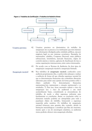 13
Figura 1: Trabalhos de Certificação x Trabalhos de Relatório Direto
42. Usuários previstos ou destinatários do trabalho da
asseguração são as pessoas e/ou instituições que tem interesse
nas informações divulgadas pelas entidades públicas, seja por
exigência legal ou por interesse econômico. Exemplos de
interessados: cidadãos, Congresso Nacional, entes públicos
subnacionais, investidores, mercado financeiro, órgãos de
controle externo e interno, agências de classificação de risco e
outras organizações internacionais, entre outros interessados.
43. De acordo com as Normas de Auditoria, há dois tipos de
asseguração: asseguração razoável e asseguração limitada.
44. Nos trabalhos de asseguração razoável, conhecidos como
auditoria propriamente dita, o auditor deve planejar e realizar
a auditoria de forma tal que obtenha segurança razoável de
que as demonstrações financeiras não contenham distorções
relevantes para emitir uma opinião de forma positiva sobre o
objeto auditado (“as demonstrações financeiras
representam/não representam a situação patrimonial e os
resultados...”). Para isso, faz-se necessário reduzir o risco de
asseguração (ou o risco de auditoria) a um nível
aceitavelmente baixo, considerando as circunstâncias do
trabalho, de modo a obter segurança suficiente para
fundamentar as conclusões. Assim, as conclusões sobre os
elementos testados poderão ser extrapoladas para toda a
população objeto do trabalho, fornecendo a segurança
requerida pelos usuários. Os trabalhos de asseguração
razoável fornecem uma garantia alta, contudo, devido às
limitações metodológicas e científicas que lhes são inerentes,
mesmo após o uso de amostragem estatística, as auditorias
nunca poderão oferecer uma asseguração absoluta.
Asseguração razoável
Usuários previstos
 
