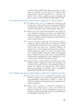 184
controles internos (ISSAI 200). Alternativamente, o auditor
pode ser requerido a emitir relatório de auditoria sobre
procedimentos adicionais especificados ou expressar uma
opinião sobre assuntos específicos, como a adequação de
livros e registros contábeis (ISSAI 1700; ISA/NBC TA 700).
5.2.3.1. Relato sobre outros requisitos legais e regulatórios no mesmo relatório
675. Em alguns casos, a lei ou o regulamento pertinente pode
requerer que o auditor cumpra essas outras responsabilidades
complementares relativas à emissão de relatório de auditoria
no relatório do auditor sobre as demonstrações financeiras.
676. Nestes casos, essas outras responsabilidades são tratadas em
seção separada do relatório do auditor, para diferenciá-las
claramente da responsabilidade do auditor, de acordo com as
normas de auditoria, de emitir relatório de auditoria sobre as
demonstrações financeiras.
677. A seção do relatório sobre esses outros requisitos legais e
regulatórios deve ser apresentada após as seções que cobrem
as demonstrações financeiras, ou seja, o relatório do auditor
deverá conter uma seção com o subtítulo “Relatório do
auditor sobre as demonstrações financeiras” para abrigar o
conteúdo tratado nos tópicos 5.2.2.3 a 5.2.2.8, acima, e outra
com o subtítulo “Relatório do auditor sobre outros requisitos
legais e regulatórios” para o relato sobre as responsabilidades
complementares estabelecidas em leis, regulamentos e atos
normativos das entidades de fiscalização superior.
678. Quando relevante, a seção “Relatório do auditor sobre outros
requisitos legais e regulatórios” pode conter subtítulos com
parágrafos que descrevam sobre a responsabilidade relativa à
emissão de relatório de auditoria para esses objetivos
adicionais decorrentes de requisitos legais e regulatórios.
(ISSAI 1700; ISA/NBC TA 700, adaptado).
5.2.3.2. Relato sobre outros requisitos legais e regulatórios em relatórios separados
679. Em outros casos, a lei ou o regulamento pertinente pode
permitir ou requerer que o auditor deva cumprir essas outras
responsabilidades complementares relativas à emissão de
relatório de auditoria sobre requisitos legais e regulatórios em
relatórios separados.
680. Nestes casos, o formato e a redação dos relatórios, que
podem ser de forma longo ou curta, deve observar os
requisitos estabelecidos em leis, regulamentos ou em atos e
instruções normativas expedidos pelo Tribunal. (ISSAI 100,
51; ISSAI 400, 59; LOTCU, Art. 3º).
 