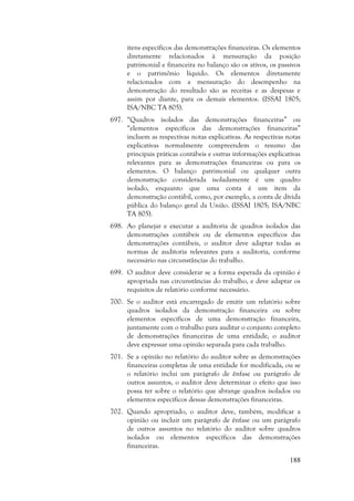 188
itens específicos das demonstrações financeiras. Os elementos
diretamente relacionados à mensuração da posição
patrimonial e financeira no balanço são os ativos, os passivos
e o patrimônio líquido. Os elementos diretamente
relacionados com a mensuração do desempenho na
demonstração do resultado são as receitas e as despesas e
assim por diante, para os demais elementos. (ISSAI 1805;
ISA/NBC TA 805).
697. “Quadros isolados das demonstrações financeiras” ou
“elementos específicos das demonstrações financeiras”
incluem as respectivas notas explicativas. As respectivas notas
explicativas normalmente compreendem o resumo das
principais práticas contábeis e outras informações explicativas
relevantes para as demonstrações financeiras ou para os
elementos. O balanço patrimonial ou qualquer outra
demonstração considerada isoladamente é um quadro
isolado, enquanto que uma conta é um item da
demonstração contábil, como, por exemplo, a conta de dívida
pública do balanço geral da União. (ISSAI 1805; ISA/NBC
TA 805).
698. Ao planejar e executar a auditoria de quadros isolados das
demonstrações contábeis ou de elementos específicos das
demonstrações contábeis, o auditor deve adaptar todas as
normas de auditoria relevantes para a auditoria, conforme
necessário nas circunstâncias do trabalho.
699. O auditor deve considerar se a forma esperada da opinião é
apropriada nas circunstâncias do trabalho, e deve adaptar os
requisitos de relatório conforme necessário.
700. Se o auditor está encarregado de emitir um relatório sobre
quadros isolados da demonstração financeira ou sobre
elementos específicos de uma demonstração financeira,
juntamente com o trabalho para auditar o conjunto completo
de demonstrações financeiras de uma entidade, o auditor
deve expressar uma opinião separada para cada trabalho.
701. Se a opinião no relatório do auditor sobre as demonstrações
financeiras completas de uma entidade for modificada, ou se
o relatório inclui um parágrafo de ênfase ou parágrafo de
outros assuntos, o auditor deve determinar o efeito que isso
possa ter sobre o relatório que abrange quadros isolados ou
elementos específicos dessas demonstrações financeiras.
702. Quando apropriado, o auditor deve, também, modificar a
opinião ou incluir um parágrafo de ênfase ou um parágrafo
de outros assuntos no relatório do auditor sobre quadros
isolados ou elementos específicos das demonstrações
financeiras.
 