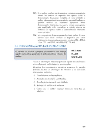 189
703. Se o auditor concluir que é necessário expressar uma opinião
adversa ou abster-se de expressar uma opinião sobre as
demonstrações financeiras completas de uma entidade, o
auditor não poderá emitir uma opinião não modificada sobre
quadros isolados ou elementos específicos dessas
demonstrações financeiras. Isso ocorre porque uma opinião
não modificada pode contradizer a opinião adversa ou
abstenção de opinião sobre as demonstrações financeiras
como um todo.
704. No cumprimento dessas responsabilidades o auditor do setor
público deve ainda observar os requisitos que forem
aplicáveis às circunstâncias, constantes nos itens 176 a 181 da
ISSAI 200, e na ISSAI 1805; ISA/NBC TA 805.
5.4. DOCUMENTAÇÃO DA FASE DE RELATÓRIO
O objetivo do auditor é preparar documentação que forneça
registro suficiente e apropriado do embasamento do relatório do
auditor.
ISSAI 1230
ISA 230
NBC TA 230
Todas as informações relevantes para dar suporte às conclusões e
aos resultados da auditoria devem ser registradas.
O auditor deve documentar a natureza e a extensão do trabalho
realizado na fase de elaboração de relatórios e as conclusões
relacionadas, incluindo:
a) Procedimentos analíticos globais;
b) Avaliação das distorções identificadas;
c) Reavaliação de riscos e da materialidade;
d) Avaliação da evidência de auditoria;
e) Outros que o auditor entender necessário nesta fase de
relatório.
 