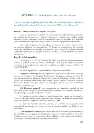 193
APÊNDICE II – Amostragem para testes de controle
2.1 – Etapas para implantação de um plano de amostragem para estimação
de atributos (Gramling, Rittenberg e Johnstone, 2012 – com adaptações)
Etapa 1 – Definir os atributos de interesse e os desvios
Como já mencionado no tópico sobre amostragem, um atributo é uma característica
da população de interesse para o auditor. Tipicamente, o atributo que o auditor deseja
examinar é o funcionamento eficaz de um controle como, por exemplo, se o auditado
atesta o recebimento de produtos/serviços antes de autorizar o pagamento ao fornecedor.
Vários atributos podem ser examinados, mas o interesse do auditor é testar somente
os controles relevantes ou controles-chave. Os desvios de procedimentos de controles
devem ser definidos com precisão para garantir que a equipe de auditoria entenda
claramente o efeito que isso possa ter no risco de controle e, consequentemente, nos testes
substantivos.
Etapa 2 – Definir a população
População é o “todo” ou “conjunto de itens”, com uma ou mais características
comuns, a partir do qual a amostra será desenhada e sobre o qual o auditor deseja tirar
conclusões. A população deve ser adequada, completa e precisa para alcançar o objetivo do
teste (TCE, 2012).
Ao definir a população, os seguintes fatores devem ser considerados:
2.1) Período coberto pelos testes: depende do objetivo de auditoria, mas na maioria
dos casos é o exercício coberto pelas demonstrações financeiras auditadas. Os testes de
controle são geralmente feitos antes da data de fechamento do balanço e podem cobrir os
dez ou onze primeiros meses do ano. Se o auditor chegar à conclusão de que os controles
funcionam, deverá tomar providências adicionais para garantir que assim continuem
durante o restante do ano.
2.2) Elemento amostral: cada componente da população, passível de ser
selecionado para a amostra. Todos os integrantes da população são elementos amostrais e
não apenas aqueles que fizerem parte da amostra.
Os elementos amostrais devem ser caracterizados com riqueza de informações,
como por exemplo, abrangência e localização, além de outras restrições que identifiquem
quem faz e quem não faz parte da população (Oliveira, 2004).
Exemplos de elementos amostrais em testes de controle: um documento, uma
assinatura de autorização, um registro no sistema computadorizado, uma linha em um
documento.
2.3) Completude da população: o auditor deve tomar providências para aumentar a
probabilidade de que a população utilizada seja uma representação completa da população
total de interesse, como por exemplo, conciliar o saldo com o livro razão geral, verificar se
documentos pré-numerados estão completos, entre outros.
 