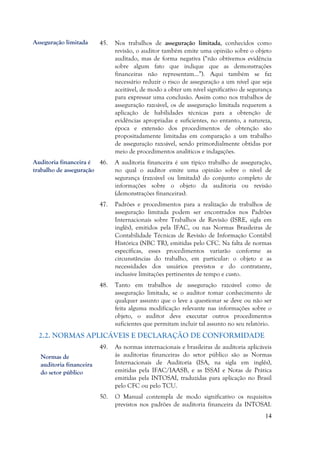 14
45. Nos trabalhos de asseguração limitada, conhecidos como
revisão, o auditor também emite uma opinião sobre o objeto
auditado, mas de forma negativa (“não obtivemos evidência
sobre algum fato que indique que as demonstrações
financeiras não representam…”). Aqui também se faz
necessário reduzir o risco de asseguração a um nível que seja
aceitável, de modo a obter um nível significativo de segurança
para expressar uma conclusão. Assim como nos trabalhos de
asseguração razoável, os de asseguração limitada requerem a
aplicação de habilidades técnicas para a obtenção de
evidências apropriadas e suficientes, no entanto, a natureza,
época e extensão dos procedimentos de obtenção são
propositadamente limitadas em comparação a um trabalho
de asseguração razoável, sendo primordialmente obtidas por
meio de procedimentos analíticos e indagações.
46. A auditoria financeira é um típico trabalho de asseguração,
no qual o auditor emite uma opinião sobre o nível de
segurança (razoável ou limitada) do conjunto completo de
informações sobre o objeto da auditoria ou revisão
(demonstrações financeiras).
47. Padrões e procedimentos para a realização de trabalhos de
asseguração limitada podem ser encontrados nos Padrões
Internacionais sobre Trabalhos de Revisão (ISRE, sigla em
inglês), emitidos pela IFAC, ou nas Normas Brasileiras de
Contabilidade Técnicas de Revisão de Informação Contábil
Histórica (NBC TR), emitidas pelo CFC. Na falta de normas
específicas, esses procedimentos variarão conforme as
circunstâncias do trabalho, em particular: o objeto e as
necessidades dos usuários previstos e do contratante,
inclusive limitações pertinentes de tempo e custo.
48. Tanto em trabalhos de asseguração razoável como de
asseguração limitada, se o auditor tomar conhecimento de
qualquer assunto que o leve a questionar se deve ou não ser
feita alguma modificação relevante nas informações sobre o
objeto, o auditor deve executar outros procedimentos
suficientes que permitam incluir tal assunto no seu relatório.
2.2. NORMAS APLICÁVEIS E DECLARAÇÃO DE CONFORMIDADE
49. As normas internacionais e brasileiras de auditoria aplicáveis
às auditorias financeiras do setor público são as Normas
Internacionais de Auditoria (ISA, na sigla em inglês),
emitidas pela IFAC/IAASB, e as ISSAI e Notas de Prática
emitidas pela INTOSAI, traduzidas para aplicação no Brasil
pelo CFC ou pelo TCU.
50. O Manual contempla de modo significativo os requisitos
previstos nos padrões de auditoria financeira da INTOSAI.
Asseguração limitada
Auditoria financeira é
trabalho de asseguração
Normas de
auditoria financeira
do setor público
 