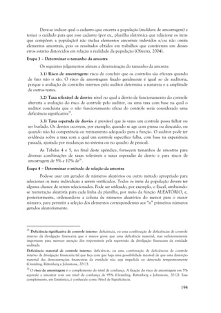 194
Deve-se indicar qual o cadastro que encerra a população (moldura de amostragem) e
tomar o cuidado para que esse cadastro (por ex., planilha eletrônica que relacione os itens
que compõem a população) não inclua elementos amostrais indevidos e/ou não omita
elementos amostrais, pois os resultados obtidos em trabalhos que contiverem um desses
erros estarão distorcidos em relação à realidade da população (Oliveira, 2004).
Etapa 3 – Determinar o tamanho da amostra
Os seguintes julgamentos afetam a determinação do tamanho da amostra:
3.1) Risco de amostragem: risco de concluir que os controles são eficazes quando
de fato não o são. O risco de amostragem fixado geralmente é igual ao de auditoria,
porque a avaliação de controles internos pelo auditor determina a natureza e a amplitude
de outros testes.
3.2) Taxa tolerável de desvio: nível no qual a desvio de funcionamento do controle
alteraria a avaliação do risco de controle pelo auditor, ou uma taxa com base na qual o
auditor concluiria que o não funcionamento eficaz do controle seria considerado uma
deficiência significativa25
.
3.3) Taxa esperada de desvio: é provável que às vezes um controle possa falhar ou
ser burlado. Os desvios ocorrem, por exemplo, quando se age com pressa ou descuido, ou
quando não há competência ou treinamento adequado para a função. O auditor pode ter
evidência sobre a taxa com a qual um controle específico falha, com base na experiência
passada, ajustada por mudanças no sistema ou no quadro de pessoal.
As Tabelas 4 e 5, no final deste apêndice, fornecem tamanhos de amostras para
diversas combinações de taxas toleráveis e taxas esperadas de desvio e para riscos de
amostragem de 5% e 10% de26
.
Etapa 4 – Determinar o método de seleção da amostra
Pode-se usar um gerador de números aleatórios ou outro método apropriado para
selecionar os itens individuais a serem verificados. Todos os itens da população devem ter
alguma chance de serem selecionados. Pode ser utilizado, por exemplo, o Excel, atribuindo-
se numeração aleatória para cada linha da planilha, por meio da função ALEATÓRIO, e,
posteriormente, ordenando-se a coluna de números aleatórios do menor para o maior
número, para permitir a seleção dos elementos correspondentes aos “n” primeiros números
gerados aleatoriamente.
25
Deficiência significativa de controle interno: deficiência, ou uma combinação de deficiências de controle
interno da divulgação financeira que é menos grave que uma deficiência material, mas suficientemente
importante para merecer atenção dos responsáveis pela supervisão da divulgação financeira da entidade
auditada.
Deficiência material de controle interno: deficiência, ou uma combinação de deficiências de controle
interno da divulgação financeira tal que faça com que haja uma possibilidade razoável de que uma distorção
material das demonstrações financeiras da entidade não seja impedida ou detectada tempestivamente
(Gramling, Rittenberg e Johnstone, 2012).
26
O risco de amostragem é o complemento do nível de confiança. A fixação do risco de amostragem em 5%
equivale a amostrar com um nível de confiança de 95% (Gramling, Rittenberg e Johnstone, 2012). Esse
complemento, em Estatística, é conhecido como Nível de Significância.
 