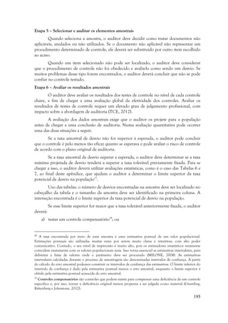 195
Etapa 5 – Selecionar e auditar os elementos amostrais
Quando seleciona a amostra, o auditor deve decidir como tratar documentos não
aplicáveis, anulados ou não utilizados. Se o documento não aplicável não representar um
procedimento determinado de controle, ele deverá ser substituído por outro item escolhido
ao acaso.
Quando um item selecionado não pode ser localizado, o auditor deve considerar
que o procedimento de controle não foi obedecido e avalia-lo como sendo um desvio. Se
muitos problemas desse tipo forem encontrados, o auditor deverá concluir que não se pode
confiar no controle testado.
Etapa 6 – Avaliar os resultados amostrais
O auditor deve avaliar os resultados dos testes de controle no nível de cada controle
chave, a fim de chegar a uma avaliação global da efetividade dos controles. Avaliar os
resultados de testes de controle requer um elevado grau de julgamento profissional, com
impacto sobre a abordagem de auditoria (TCE, 2012).
A avaliação dos dados amostrais exige que o auditor os projete para a população
antes de chegar a uma conclusão de auditoria. Numa avaliação quantitativa pode ocorrer
uma das duas situações a seguir.
Se a taxa amostral de desvio não for superior à esperada, o auditor pode concluir
que o controle é pelo menos tão eficaz quanto se esperava e pode avaliar o risco de controle
de acordo com o plano original de auditoria.
Se a taxa amostral de desvio superar a esperada, o auditor deve determinar se a taxa
máxima projetada de desvio tenderá a superar a taxa tolerável previamente fixada. Para se
chegar a isso, o auditor deverá utilizar avaliações estatísticas, como é o caso das Tabelas 6 e
7, ao final deste apêndice, que ajudam o auditor a determinar o limite superior da taxa
potencial de desvio na população27
.
Uso das tabelas: o número de desvios encontradas na amostra deve ser localizado no
cabeçalho da tabela e o tamanho da amostra deve ser identificado na primeira coluna. A
interseção encontrada é o limite superior da taxa potencial de desvio na população.
Se esse limite superior for maior que a taxa tolerável anteriormente fixada, o auditor
deverá:
a) testar um controle compensatório28
; ou
27
A taxa encontrada por meio de uma amostra é uma estimativa pontual de um valor populacional.
Estimações pontuais são utilizadas muitas vezes por serem muito claras e intuitivas, com alto poder
comunicativo. Contudo, o seu nível de imprecisão é muito alto, pois os estimadores estatísticos raramente
coincidem exatamente com os valores populacionais reais. Isso torna essencial as estimativas intervalares, para
delimitar a faixa de valores onde o parâmetro deve ser procurado (MILONE, 2004). As estimativas
intervalares calculadas durante o processo de amostragem são denominadas intervalos de confiança. A partir
do cálculo do erro amostral podemos construir os intervalos de confiança das estimativas. O limite inferior do
intervalo de confiança é dado pela estimativa pontual menos o erro amostral, enquanto o limite superior é
obtido pela estimativa pontual acrescida do erro amostral.
28
Controles compensatórios são controles que podem existir para compensar uma deficiência de um controle
específico e, por isso, tornar a deficiência original menos propensa a ser julgada como material (Gramling,
Rittenberg e Johnstone, 2012).
 