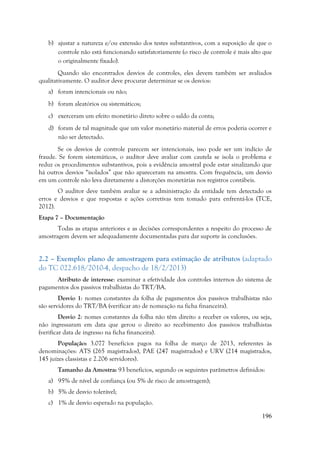 196
b) ajustar a natureza e/ou extensão dos testes substantivos, com a suposição de que o
controle não está funcionando satisfatoriamente (o risco de controle é mais alto que
o originalmente fixado).
Quando são encontrados desvios de controles, eles devem também ser avaliados
qualitativamente. O auditor deve procurar determinar se os desvios:
a) foram intencionais ou não;
b) foram aleatórios ou sistemáticos;
c) exerceram um efeito monetário direto sobre o saldo da conta;
d) foram de tal magnitude que um valor monetário material de erros poderia ocorrer e
não ser detectado.
Se os desvios de controle parecem ser intencionais, isso pode ser um indício de
fraude. Se forem sistemáticos, o auditor deve avaliar com cautela se isola o problema e
reduz os procedimentos substantivos, pois a evidência amostral pode estar sinalizando que
há outros desvios “isolados” que não apareceram na amostra. Com frequência, um desvio
em um controle não leva diretamente a distorções monetárias nos registros contábeis.
O auditor deve também avaliar se a administração da entidade tem detectado os
erros e desvios e que respostas e ações corretivas tem tomado para enfrentá-los (TCE,
2012).
Etapa 7 – Documentação
Todas as etapas anteriores e as decisões correspondentes a respeito do processo de
amostragem devem ser adequadamente documentadas para dar suporte às conclusões.
2.2 – Exemplo: plano de amostragem para estimação de atributos (adaptado
do TC 022.618/2010-4, despacho de 18/2/2013)
Atributo de interesse: examinar a efetividade dos controles internos do sistema de
pagamentos dos passivos trabalhistas do TRT/BA.
Desvio 1: nomes constantes da folha de pagamentos dos passivos trabalhistas não
são servidores do TRT/BA (verificar ato de nomeação na ficha financeira).
Desvio 2: nomes constantes da folha não têm direito a receber os valores, ou seja,
não ingressaram em data que gerou o direito ao recebimento dos passivos trabalhistas
(verificar data de ingresso na ficha financeira).
População: 3.077 benefícios pagos na folha de março de 2013, referentes às
denominações: ATS (265 magistrados), PAE (247 magistrados) e URV (214 magistrados,
145 juízes classistas e 2.206 servidores).
Tamanho da Amostra: 93 benefícios, segundo os seguintes parâmetros definidos:
a) 95% de nível de confiança (ou 5% de risco de amostragem);
b) 5% de desvio tolerável;
c) 1% de desvio esperado na população.
 