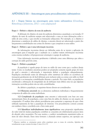 202
APÊNDICE III – Amostragem para procedimentos substantivos
4.1 – Etapas básicas na amostragem para testes substantivos (Gramling,
Rittenberg e Johnstone, 2012 – com adaptações)
Etapa 1 – Definir o objetivo do teste de auditoria
A definição do objetivo do teste de auditoria determina a população a ser testada. O
objetivo do teste de auditoria sempre está relacionado a uma ou mais afirmações sobre o
saldo de uma conta, o que envolve as transações subjacentes. Por exemplo, se o objetivo é
determinar a existência de saldos de clientes, a amostra deverá ser selecionada a partir dos
lançamentos contabilizados nas contas de clientes e que compõem os seus saldos.
Etapa 2 – Definir o que é uma informação incorreta
As informações incorretas devem ser definidas antes de se iniciar a aplicação da
amostragem para i) impedir que o auditado ou o auditor tratem informações incorretas
como eventos isolados e ii) proporcionar orientação à equipe de auditoria.
Uma informação incorreta geralmente é definida como uma diferença que afeta a
correção do saldo geral da conta.
Etapa 3 – Definir a população30
A população é aquele grupo de itens no saldo de uma conta que o auditor deseja
testar. Como os resultados amostrais podem ser projetados somente àquele grupo de itens
do qual a amostra é selecionada, é importante definir a população adequadamente.
Populações envolvendo testes de afirmações sobre existência de saldos ou ocorrência de
transações geralmente são de fácil definição pois incluem todas as contas com saldo no final
do período e as transações contabilizadas durante o período. Por outro lado, as populações
envolvendo a afirmações de integridade são de definição mais difícil, uma vez que algumas
transações ocorridas podem não ter sido contabilizadas.
Ao definir a população, os seguintes fatores devem ser considerados:
3.1) Elemento amostral: são os elementos auditáveis individuais e frequentemente
compostos de saldos de contas individuais.
3.2) Completude da população: uma amostra é selecionada com base em uma
representação física da população, como uma lista de saldos de clientes ou um arquivo de
computador. O auditor deve adotar providências para aumentar a segurança de que a lista
utilizada representa de fato a população de interesse. Um procedimento comum consiste
em totalizar a lista e conciliá-la com o livro razão geral.
3.3) Identificar individualmente itens significativos: uma proporção significativa
do valor total de muitas populações contábeis se concentra em relativamente poucos itens
de elevado valor monetário. Por esse motivo, o auditor normalmente examinará todos os
itens de valor elevado. Esses itens formam o chamado estrato superior, em oposição aos
30
Observar também as orientações gerais sobre população para os testes de controles, Apêndice II,
notadamente as que constam da etapa 2, itens 2.2 e 2.3.
 
