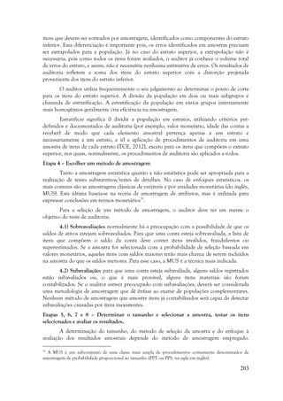 203
itens que devem ser sorteados por amostragem, identificados como componentes do estrato
inferior. Essa diferenciação é importante pois, os erros identificados em amostras precisam
ser extrapolados para a população. Já no caso do estrato superior, a extrapolação não é
necessária, pois como todos os itens foram avaliados, o auditor já conhece o volume total
de erros do estrato, e assim, não é necessária nenhuma estimativa de erros. Os resultados de
auditoria refletem a soma dos itens do estrato superior com a distorção projetada
proveniente dos itens do estrato inferior.
O auditor utiliza frequentemente o seu julgamento ao determinar o ponto de corte
para os itens do estrato superior. A divisão da população em dois ou mais subgrupos é
chamada de estratificação. A estratificação da população em vários grupos internamente
mais homogêneos geralmente cria eficiência na amostragem.
Estratificar significa i) dividir a população em estratos, utilizando critérios pré-
definidos e documentados de auditoria (por exemplo, valor monetário, idade das contas a
receber) de modo que cada elemento amostral pertença apenas a um estrato e
necessariamente a um estrato, e ii) a aplicação de procedimentos de auditoria em uma
amostra de itens de cada estrato (TCE, 2012), exceto para os itens que compõem o extrato
superior, nos quais, normalmente, os procedimentos de auditoria são aplicados a todos.
Etapa 4 – Escolher um método de amostragem
Tanto a amostragem estatística quanto a não estatística pode ser apropriada para a
realização de testes substantivos/testes de detalhes. No caso de enfoques estatísticos, os
mais comuns são as amostragens clássicas de variáveis e por unidades monetárias (do inglês,
MUS). Esta última baseia-se na teoria de amostragem de atributos, mas é utilizada para
expressar conclusões em termos monetários31
.
Para a seleção de um método de amostragem, o auditor deve ter em mente o
objetivo do teste de auditoria:
4.1) Sobreavaliação: normalmente há a preocupação com a possibilidade de que os
saldos de ativos estejam sobreavaliados. Para que uma conta esteja sobreavaliada, a lista de
itens que compõem o saldo da conta deve conter itens inválidos, fraudulentos ou
superestimados. Se a amostra for selecionada com a probabilidade de seleção baseada em
valores monetários, aqueles itens com saldos maiores terão mais chance de serem incluídos
na amostra do que os saldos menores. Para esse caso, a MUS é a técnica mais indicada.
4.2) Subavaliação: para que uma conta esteja subavaliada, alguns saldos registrados
estão subavaliados ou, o que é mais provável, alguns itens materiais são foram
contabilizados. Se o auditor estiver preocupado com subavaliações, deverá ser considerada
uma metodologia de amostragem que dê ênfase ao exame de populações complementares.
Nenhum método de amostragem que amostre itens já contabilizados será capaz de detectar
subavaliações causadas por itens inexistentes.
Etapas 5, 6, 7 e 8 – Determinar o tamanho e selecionar a amostra, testar os itens
selecionados e avaliar os resultados.
A determinação do tamanho, do método de seleção da amostra e do enfoque à
avaliação dos resultados amostrais depende do método de amostragem empregado.
31
A MUS é um subconjunto de uma classe mais ampla de procedimentos comumente denominados de
amostragem de probabilidade proporcional ao tamanho (PPT ou PPS, na sigla em inglês).
 