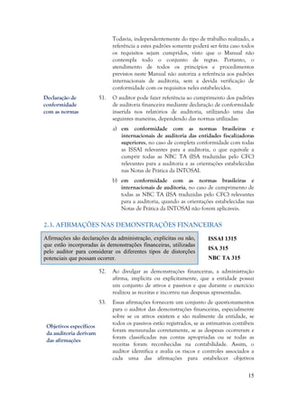 15
Todavia, independentemente do tipo de trabalho realizado, a
referência a estes padrões somente poderá ser feita caso todos
os requisitos sejam cumpridos, visto que o Manual não
contempla todo o conjunto de regras. Portanto, o
atendimento de todos os princípios e procedimentos
previstos neste Manual não autoriza a referência aos padrões
internacionais de auditoria, sem a devida verificação de
conformidade com os requisitos neles estabelecidos.
51. O auditor pode fazer referência ao cumprimento dos padrões
de auditoria financeira mediante declaração de conformidade
inserida nos relatórios de auditoria, utilizando uma das
seguintes maneiras, dependendo das normas utilizadas:
a) em conformidade com as normas brasileiras e
internacionais de auditoria das entidades fiscalizadoras
superiores, no caso de completa conformidade com todas
as ISSAI relevantes para a auditoria, o que equivale a
cumprir todas as NBC TA (ISA traduzidas pelo CFC)
relevantes para a auditoria e as orientações estabelecidas
nas Notas de Prática da INTOSAI.
b) em conformidade com as normas brasileiras e
internacionais de auditoria, no caso de cumprimento de
todas as NBC TA (ISA traduzidas pelo CFC) relevantes
para a auditoria, quando as orientações estabelecidas nas
Notas de Prática da INTOSAI não forem aplicáveis.
2.3. AFIRMAÇÕES NAS DEMONSTRAÇÕES FINANCEIRAS
Afirmações são declarações da administração, explícitas ou não,
que estão incorporadas às demonstrações financeiras, utilizadas
pelo auditor para considerar os diferentes tipos de distorções
potenciais que possam ocorrer.
ISSAI 1315
ISA 315
NBC TA 315
52. Ao divulgar as demonstrações financeiras, a administração
afirma, implícita ou explicitamente, que a entidade possui
um conjunto de ativos e passivos e que durante o exercício
realizou as receitas e incorreu nas despesas apresentadas.
53. Essas afirmações fornecem um conjunto de questionamentos
para o auditor das demonstrações financeiras, especialmente
sobre se os ativos existem e são realmente da entidade, se
todos os passivos estão registrados, se as estimativas contábeis
foram mensuradas corretamente, se as despesas ocorreram e
foram classificadas nas contas apropriadas ou se todas as
receitas foram reconhecidas na contabilidade. Assim, o
auditor identifica e avalia os riscos e controles associados a
cada uma das afirmações para estabelecer objetivos
Objetivos específicos
da auditoria derivam
das afirmações
Declaração de
conformidade
com as normas
 