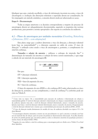 204
Qualquer que seja o método escolhido, o risco de informação incorreta na conta, o risco de
amostragem e a avaliação das distorções toleráveis e esperadas devem ser considerados. Se
for empregado um método estatístico, a amostra deverá ainda ser selecionada ao acaso.
Etapa 9 – Documentação
Todas as etapas anteriores e as decisões correspondentes a respeito do processo de
amostragem devem ser adequadamente documentadas, seguindo os requisitos das normas
profissionais, para permitir a revisão apropriada e dar suporte às conclusões de auditoria.
4.2 – Plano de amostragem por unidades monetárias (Gramling, Rittenberg
e Johnstone, 2012 – com adaptações)
Este plano exige que o auditor determine o risco de detecção, a distorção tolerável
(com base na materialidade)32
e a distorção esperada no saldo de conta. O risco de
detecção33
é utilizado como sendo o risco de amostragem e, portanto, o complemento do
nível de confiança.
Tamanho e seleção da amostra – utiliza-se o enfoque de intervalo fixo34
à
determinação do tamanho da amostra e à seleção de itens a serem examinados, o que exige
o cálculo de um intervalo de amostragem (I):
Em que:
DT = distorção tolerável;
DE = distorção esperada;
FEE = fator de expansão de erro;
FC = fator de confiança.
O fator de expansão de erro (FEE) e o de confiança (FC) estão relacionados ao risco
de detecção (e, portanto, ao seu complemento, o nível de confiança35
), conforme pode ser
visto na Tabela 8.
32
Como visto no tópico 3.4, a materialidade para execução da auditoria é determinada em relação à
materialidade global. O nível de distorção tolerável é determinado em relação à materialidade para execução
da auditoria. Quanto mais alto o nível de distorção tolerável determinado, menor o tamanho da amostra.
Quanto mais baixo o nível de distorção tolerável determinado, maior o tamanho da amostra. Frequentemente
o nível de distorção tolerável será o mesmo que a materialidade para execução da auditoria (IFAC, 2010).
33
O risco de detecção resulta diretamente do modelo de risco de auditoria abordado nos tópicos 3.5 e 3.6
deste Manual.
34
A amostragem aleatória sistemática consiste em um procedimento no qual a amostra é sorteada com base
em um intervalo fixo de seleção, após um ponto de partida ser aleatoriamente selecionado. A escolha aleatória
do ponto de partida garante que, em termos práticos, todos os elementos amostrais da população possuem a
mesma chance de seleção (GAO, 1992).
35
Sugestão de como definir o nível de confiança para a amostragem pode ser obtida com a Tabela 12 ao final
deste Apêndice.
I = DT – (DE x FEE)
FC
 
