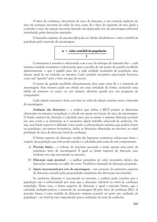 205
O fator de confiança, decorrente do risco de detecção, é um controle explícito do
risco de aceitação incorreta do saldo de uma conta. Já o fator de expansão de erro ajuda a
controlar o risco de rejeição incorreta fazendo um ajuste pelo erro de amostragem adicional
introduzido pelas distorções esperadas.
O tamanho máximo da amostra (n) pode ser obtido dividindo-se o valor contábil da
população pelo intervalo de amostragem:
Comumente a amostra é selecionada com o uso do enfoque de intervalo fixo – cada
enésima unidade monetária é selecionada após a escolha de um ponto de partida escolhido
aleatoriamente, o que é exigido para dar a cada unidade monetária da população uma
chance igual de ser incluído na amostra. Cada unidade monetária selecionada funciona
como um “gancho” para o item em que ela ocorre.
O ponto de partida escolhido aleatoriamente deve estar entre $1 e o intervalo de
amostragem. Este número pode ser obtido em uma variedade de fontes, incluindo uma
tabela de números ao acaso, ou um número aleatório gerado por um programa de
computador.
Cada seleção sucessiva é feita com base no valor da seleção anterior mais o intervalo
de amostragem.
Avaliação das distorções – o auditor que utiliza a MUS projeta as distorções
observadas na amostra à população e calcula um ajuste em função do risco de amostragem.
O limite superior de distorção é calculado para que se estime a máxima distorção possível
em uma conta e se determine se é necessário algum trabalho adicional de auditoria. Ou
seja, esse limite superior é definido como sendo a sobreavaliação máxima que poderia haver
na população, em termos monetários, dadas as distorções detectadas na amostra, no nível
pré-fixado de risco de detecção/nível de confiança.
O limite superior de distorção resulta das hipóteses estatísticas subjacentes feitas a
respeito da população que está sendo testada e é calculado pela soma de três componentes:
a) Precisão básica – o volume da incerteza associada a testar apenas uma parte da
população (erro de amostragem). É igual ao limite superior de distorção caso
nenhum erro seja encontrado na amostra.
b) Distorção mais provável – a melhor estimativa do valor monetário efetivo das
distorções existentes no saldo da conta. Também é chamada de distorção projetada.
c) Ajuste incremental por erro de amostragem – um aumento da estimativa superior
de distorção causado pelas propriedades estatísticas das distorções encontradas.
Se nenhuma distorção é encontrada na amostra, o auditor pode concluir que a
população não é sobreavaliada por mais que a distorção tolerável no nível de confiança
estipulado. Nesse caso, o limite superior de distorção é igual a precisão básica, que é
calculada multiplicando-se o intervalo de amostragem (I) pelo fator de confiança (FC). A
precisão básica é uma medida da distorção máxima possível na parte não auditada da
população – no nível de risco especificado para a realização do teste de auditoria.
n = valor contábil da população
I
 