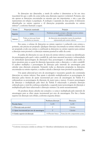 206
Se distorções são detectadas, a tarefa do auditor é determinar se há um risco
inaceitável de que o saldo da conta tenha uma distorção superior à tolerável. Portanto, não
são apenas as distorções encontradas na amostra que são importantes, e sim o que elas
representam em relação à população. A avaliação é separada em duas partes: i) distorções
identificadas no estrato superior e ii) distorções projetadas encontradas no estrato
inferior36
, conforme ilustrado a seguir.
Estrato Proporção examinada Projeção
Superior 100%
Nenhuma projeção, porque a distorção total no estrato
superior é conhecida.
Inferior
Todos os itens que foram
escolhidos na amostra
As distorções são projetadas à parte da população
representada pelo estrato inferior.
Em suma, o volume de distorções no estrato superior é conhecido com certeza e,
portanto, não precisa ser projetado. Qualquer distorção encontrada no estrato inferior deve
ser projetada a todo esse estrato e combinada às distorções no estrato superior para estimar
a distorção mais provável e a distorção máxima possível no saldo da conta.
A análise de distorções no caso de itens do estrato inferior consiste na identificação
da porcentagem pela qual o valor contábil de cada item amostral incorreto é sobreavaliado
ou subavaliado (porcentagem de distorção). Essa porcentagem é calculada para todos os
itens amostrais para os quais há distorção (quociente entre a distorção e o valor contábil).
O auditor multiplica a porcentagem de distorção pelo intervalo de amostragem para
calcular uma distorção projetada. Somando todas as distorções projetadas às distorções
encontradas no estrato superior, o auditor calcula a distorção mais provável na população.
Um ajuste adicional por erro de amostragem é necessário quando são constatadas
distorções no estrato inferior. Esse ajuste é calculado multiplicando-se as porcentagens de
distorção pelos fatores de ajuste incremental por erros de amostragem da Tabela 8 e
ordenando-se as porcentagens de distorção da maior para a menor. A maior porcentagem
de distorção é multiplicada pelo fator da Tabela 8 relacionado à primeira distorção
ordenada para o nível de confiança estipulado; a segunda maior porcentagem de distorção é
multiplicada pelo fator relacionado à distorção número 2 (e assim sucessivamente).
Os produtos desses cálculos são somados e a soma é multiplicada pelo intervalo de
amostragem para se obter ajuste incremental por erro de amostragem. Por fim o limite
superior de distorção será obtido, conforme esquema abaixo:
Nenhuma distorção Distorções
Precisão básica I x FC I x FC
(+) Distorção mais provável 0 Calcular
(+) Ajuste incremental por erro de amostragem 0 Calcular
(=) Limite superior de distorção (=) Precisão básica Soma dos três componentes acima
36
Conforme orientações contidas na subetapa 3.3 - Identificar individualmente itens significativos.
 