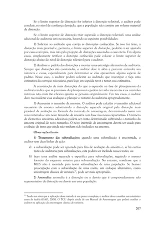 207
Se o limite superior de distorção for inferior à distorção tolerável, o auditor pode
concluir, no nível de confiança desejado, que a população não contém um volume material
de distorção.
Se o limite superior de distorção tiver superado a distorção tolerável, uma análise
adicional de auditoria será necessária, havendo as seguintes possibilidades:
1) Solicitar ao auditado que corrija as distorções conhecidas. Se isso for feito, a
distorção mais provável e, portanto, o limite superior de distorção, poderão á ser ajustada
por essas correções, mas não pela projeção de distorções associadas a esses itens. Em alguns
casos, simplesmente retificar a distorção conhecida pode colocar o limite superior de
distorção abaixo do nível de distorção tolerável para o auditor.
2) Analisar o padrão das distorções e montar uma estratégia alternativa de auditoria.
Sempre que distorções são constatadas, o auditor deve ir além e procurar entender sua
natureza e causa, especialmente para determinar se elas apresentam alguma espécie de
padrão. Nesse caso, o auditor poderá solicitar ao auditado que investigue e faça uma
estimativa da correção necessária, para logo em seguida rever e testar essa estimativa.
A constatação de mais distorções do que o esperado na fase de planejamento da
auditoria indica que as premissas do planejamento podem ter sido incorretas e os controles
internos não eram tão eficazes quanto se pensava originalmente. Em tais casos, o auditor
deve reconsiderar essa avaliação e planejar o restante da auditoria apropriadamente.
3) Aumentar o tamanho da amostra. O auditor pode calcular o tamanho adicional
necessário da amostra substituindo a distorção esperada original pela distorção mais
provável da avaliação na fórmula do intervalo de amostragem, determinando assim um
novo intervalo e um novo tamanho de amostra com base nas novas expectativas. O número
de elementos amostrais adicionais poderá ser então determinado subtraindo o tamanho da
amostra original do novo tamanho. O novo intervalo de amostragem deverá ser usado para
a seleção de itens que ainda não tenham sido incluídos na amostra.
Observações finais:
1) Tratamento das subavaliações: quando uma subavaliação é encontrada, o
auditor tem duas linhas de ação:
a) a subavaliação pode ser ignorada para fins de avaliação da amostra e, se há outros
testes de auditoria para subavaliações, esta poderá ser incluída nesses testes; ou
b) fazer uma análise separada e específica para subavaliações, seguindo o mesmo
formato do esquema anterior para sobreavaliação. No entanto, ressalta-se que a
MUS não é montada para testar subavaliações de uma população. Se houver
preocupação com a subavaliação de uma conta, um enfoque alternativo, como
amostragem clássica de variáveis37
, pode ser mais apropriado.
2) Anomalia: anomalia é a distorção ou o desvio que é comprovadamente não
representativo de distorção ou desvio em uma população.
37
Tendo em vista que a aplicação deste método é um pouco complexa, o auditor deve consultar um estatístico
antes de fazê-la (GAO, 2008). O TCU dispõe ainda de um Manual de Amostragem que poderá auxiliar o
auditor na aplicação da amostragem clássica de variáveis.
 