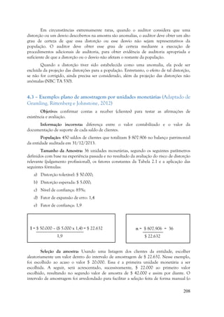 208
Em circunstâncias extremamente raras, quando o auditor considera que uma
distorção ou um desvio descobertos na amostra são anomalias, o auditor deve obter um alto
grau de certeza de que essa distorção ou esse desvio não sejam representativos da
população. O auditor deve obter esse grau de certeza mediante a execução de
procedimentos adicionais de auditoria, para obter evidência de auditoria apropriada e
suficiente de que a distorção ou o desvio não afetam o restante da população.
Quando a distorção tiver sido estabelecida como uma anomalia, ela pode ser
excluída da projeção das distorções para a população. Entretanto, o efeito de tal distorção,
se não for corrigido, ainda precisa ser considerado, além da projeção das distorções não
anômalas (NBC TA 530).
4.3 – Exemplo: plano de amostragem por unidades monetárias (Adaptado de
Gramling, Rittenberg e Johnstone, 2012)
Objetivo: confirmar contas a receber (clientes) para testar as afirmações de
existência e avaliação.
Informação incorreta: diferença entre o valor contabilizado e o valor da
documentação de suporte de cada saldo de clientes.
População: 450 saldos de clientes que totalizam $ 807.906 no balanço patrimonial
da entidade auditada em 31/12/2013.
Tamanho da Amostra: 36 unidades monetárias, segundo os seguintes parâmetros
definidos com base na experiência passada e no resultado da avaliação do risco de distorção
relevante (julgamento profissional), os fatores constantes da Tabela 2.1 e a aplicação das
seguintes fórmulas:
a) Distorção tolerável: $ 50.000;
b) Distorção esperada: $ 5.000;
c) Nível de confiança: 85%;
d) Fator de expansão de erro: 1,4
e) Fator de confiança: 1,9
Seleção da amostra: Usando uma listagem dos clientes da entidade, escolher
aleatoriamente um valor dentro do intervalo de amostragem de $ 22.632. Nesse exemplo,
foi escolhido ao acaso o valor $ 20.000. Essa é a primeira unidade monetária a ser
escolhida. A seguir, será acrescentado, sucessivamente, $ 22.000 ao primeiro valor
escolhido, resultando no segundo valor de amostra de $ 42.000 e assim por diante. O
intervalo de amostragem foi arredondado para facilitar a seleção feita de forma manual (o
I = $ 50.000 – ($ 5.000 x 1,4) = $ 22.632
1,9
n = $ 807.906 = 36
$ 22.632
 
