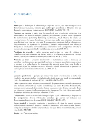 217
VI. GLOSSÁRIO
A
Afirmações – declarações da administração, explícitas ou não, que estão incorporadas às
demonstrações financeiras, utilizadas pelo auditor para considerar os diferentes tipos de
distorções potenciais que possam ocorrer. (ISSAI 1315; ISA/NBC TA 315).
Ambiente de controle – noção geral de controle de uma organização, implantada pela
administração por meio de exemplos, políticas, procedimentos, padrões éticos e processos
de monitoramento (Gramling, Rittenberg e Johnstone, 2012). Alicerce do sistema de
controle interno. Fornece a disciplina e a estrutura para ajudar uma entidade a alcançar os
seus objetivos, com base nos princípios de compromisso com integridade e valores éticos,
responsabilidade de supervisão da governança, estrutura organizacional com adequada
delegação de autoridade e responsabilidades, compromisso com a competência e reforço e
manutenção das responsabilidades individuais das pessoas. (COSO, 2013).
Atividades de controles – ações gerenciais estabelecidas por meio de políticas e
procedimentos para responder aos riscos e alcançar os objetivos no sistema de controle
interno, que inclui o sistema de informação da entidade. (COSO, 2013).
Avaliação de riscos – processo desenvolvido e implementado com a finalidade de
identificar e avaliar os riscos que a entidade enfrenta na busca de seus objetivos e de estimar
o impacto e a probabilidade de ocorrência dos eventos, como base para decidir e
desenvolver ações em resposta aos riscos, incluindo aqueles relacionados ao processo de
elaboração das demonstrações financeiras. (COSO, 2013).
C
Ceticismo profissional – postura que inclui uma mente questionadora e alerta para
condições que possam indicar possível distorção devido a erro ou fraude e uma avaliação
crítica das evidências de auditoria. (ISSAI 1200; ISA/NBC TA 200).
Ciclos – grupo de contas relacionadas a uma tarefa de processamento específica; representa
uma maneira conveniente de encarar a inter-relação de saldos de contas. Normalmente,
mas nem sempre, um ciclo de transação abrange todos os aspectos de uma transação, desde
sua origem até o registro final nas demonstrações financeiras. Um ciclo é às vezes chamado
de processo (Gramling, Rittenberg e Johnstone, 2012).
Componente – entidade ou atividade de negócios para a qual a administração do grupo ou
dos componentes elabora informações contábeis que devem ser incluídas nas
demonstrações financeiras do grupo. (ISSAI 1600; ISA/NBC TA 600).
Conta contábil – expressão qualitativa e quantitativa de fatos de mesma natureza,
evidenciando a composição, variação e estado do patrimônio, bem como de bens, direitos,
obrigações e situações nele não compreendidas, mas que, direta ou indiretamente, possam
vir a afetá-lo. (MCASP).
Contas – ver Processo de contas.
 