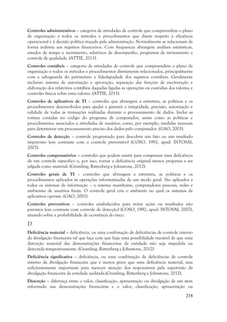 218
Controles administrativos – categoria de atividades de controle que compreendem o plano
de organização e todos os métodos e procedimentos que dizem respeito à eficiência
operacional e à decisão política traçada pela administração. Normalmente se relacionam de
forma indireta aos registros financeiros. Com frequencia abrangem análises estatísticas,
estudos de tempo e movimento, relatórios de desempenho, programas de treinamento e
controle de qualidade. (ATTIE, 2011).
Controles contábeis – categoria de atividades de controle que compreendem o plano de
organização e todos os métodos e procedimentos diretamente relacionados, principalmente
com a salvaguarda do patrimônio e fidedignidade dos registros contábeis. Geralmente
incluem: sistema de autorização e aprovação, separação das funções de escrituração e
elaboração dos relatórios contábeis daquelas ligadas às operações ou custódias dos valores; e
controles físicos sobre estes valores. (ATTIE, 2011).
Controles de aplicativos de TI – controles que abrangem a estrutura, as políticas e os
procedimentos desenvolvidos para ajudar a garantir a integridade, precisão, autorização e
validade de todas as transações realizadas durante o processamento de dados. Inclui as
rotinas contidas no código do programa de computador, assim como as políticas e
procedimentos associados a atividades de usuários, como, por exemplo, medidas manuais
para determinar um processamento preciso dos dados pelo computador. (GAO, 2001).
Controles de detecção – controle programado para descobrir um fato ou um resultado
imprevisto (em contraste com o controle preventivo) (COSO, 1992, apud: INTOSAI,
2007).
Controles compensatórios – controles que podem existir para compensar uma deficiência
de um controle específico e, por isso, tornar a deficiência original menos propensa a ser
julgada como material. (Gramling, Rittenberg e Johnstone, 2012).
Controles gerais de TI – controles que abrangem a estrutura, as políticas e os
procedimentos aplicados às operações informatizadas de um modo geral. São aplicados a
todos os sistemas de informação – o sistema mainframe, computadores pessoais, redes e
ambientes de usuários finais. O controle geral cria o ambiente no qual os sistemas de
aplicativos operam. (GAO, 2001).
Controles preventivos – controles estabelecidos para evitar ações ou resultados não
previstos (em contraste com controle de detecção) (COSO, 1992, apud: INTOSAI, 2007),
atuando sobre a probabilidade de ocorrência do risco.
D
Deficiência material – deficiência, ou uma combinação de deficiências de controle interno
da divulgação financeira tal que faça com que haja uma possibilidade razoável de que uma
distorção material das demonstrações financeiras da entidade não seja impedida ou
detectada tempestivamente. (Gramling, Rittenberg e Johnstone, 2012).
Deficiência significativa – deficiência, ou uma combinação de deficiências de controle
interno da divulgação financeira que é menos grave que uma deficiência material, mas
suficientemente importante para merecer atenção dos responsáveis pela supervisão da
divulgação financeira da entidade auditada.(Gramling, Rittenberg e Johnstone, 2012).
Distorção – diferença entre o valor, classificação, apresentação ou divulgação de um item
informado nas demonstrações financeiras e o valor, classificação, apresentação ou
 