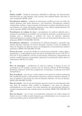 220
P
Política contábil – base(s) de mensuração utilizada(s) na elaboração das demonstrações
financeiras (por ex., custo histórico, custo corrente, valor realizável líquido, valor justo ou
valor recuperável). (ATTIE, 2011).
Procedimentos analíticos – avaliações de informações contábeis por meio de análise das
relações plausíveis entre dados financeiros e não financeiros. Procedimentos analíticos
compreendem, também, o exame necessário de flutuações ou relações identificadas que são
inconsistentes com outras informações relevantes ou que diferem significativamente dos
valores esperados. (ISSAI; 1520; ISA/NBC TA 520).
Procedimentos de avaliação de riscos – procedimentos de auditoria aplicados para a
obtenção do entendimento da entidade e do seu ambiente, incluindo o controle interno da
entidade, para a identificação e avaliação dos riscos de distorção relevantes,
independentemente se causada por fraude ou por erro, nas demonstrações financeiras e nas
afirmações. (ISSAI 1315; ISA/NBC TA 315).
Procedimentos substantivos – procedimentos de auditoria planejados e executados para
detectar distorções relevantes no nível de afirmações. Incluem: a) testes de detalhes (de
classes de transações, de saldos de contas e de divulgações); e b) procedimentos analíticos
substantivos. (ISSAI 1330; ISA/NBC TA 330).
Processo de contas – processo de trabalho de controle externo destinado a avaliar e julgar o
desempenho e a conformidade da gestão das pessoas abrangidas pelos incisos I, III, IV, V e
VI do art. 5º da Lei 8.443/92, com base em documentos, informações e demonstrativos de
natureza contábil, financeira, orçamentária, operacional ou patrimonial, obtidos direta ou
indiretamente. (IN TCU 63, 2010).
R
Risco de amostragem – complemento do nível de confiança. A fixação do risco de
amostragem em 5% equivale a amostrar com um nível de confiança de 95% (Gramling,
Rittenberg e Johnstone, 2012). Esse complemento, em Estatística, é conhecido como Nível
de Significância.
Risco de auditoria – risco de que o auditor expresse uma opinião de auditoria inadequada
[não modificada] quando as demonstrações financeiras contiverem distorção relevante. O
risco de auditoria é uma função dos riscos de distorção relevante e do risco de detecção.
(ISSAI 1200; ISA/NBC TA 200).
Risco de controle – risco de que uma distorção que possa ocorrer em uma afirmação sobre
uma classe de transação, saldo contábil ou divulgação e que possa ser relevante,
individualmente ou em conjunto com outras distorções, não seja prevenida, detectada e
corrigida tempestivamente pelo controle interno da entidade. (ISSAI 1200; ISA/NBC TA
200).
Risco de detecção – risco de que os procedimentos substantivos do auditor deixem de
detectar um erro ou falha na gestão financeira que, individualmente ou em conjunto com
outros erros/falhas, pode ser material. (TCE, 2012).
 