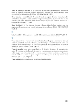 221
Risco de distorção relevante – risco de que as demonstrações financeiras contenham
distorção relevante antes da auditoria. Composto, no nível das afirmações pelo risco
inerente e pelo risco de controle. (ISSAI 1200; ISA/NBC TA 200).
Risco inerente – suscetibilidade de uma afirmação a respeito de uma transação, saldo
contábil ou divulgação, a uma distorção que possa ser relevante, individualmente ou em
conjunto com outras distorções, antes da consideração de quaisquer controles relacionados.
(ISSAI 1200; ISA/NBC TA 200).
Risco significativo – É o risco de distorção relevante identificado e avaliado que, no
julgamento do auditor, requer consideração especial na auditoria. (ISSAI 1315; ISA/NBC
TA 315).
S
Saldo (contábil) – diferença entre o total do débito e total do crédito (IUDÍCIBUS, 2013).
T
Testes de controle – procedimento de auditoria planejado para determinar o risco de
controle, consistente em testar o desenho, a implementação e a efetividade operacional dos
controles internos na prevenção ou detecção e correção de distorções relevantes no nível de
afirmações. (ISSAI 1200; ISA/NBC TA 200).
Testes de detalhes – ou testes comprobatórios de detalhes (de classes de transações, de
saldos de contas e de divulgações) são todos os procedimentos substantivos adicionais de
auditoria, que não testes de controle ou procedimentos analíticos substantivos, aplicados a
itens individuais selecionados para comprovar o saldo de uma conta ou analisar uma
transação. (TCE, 2012, adaptado).
Testes substantivos – o mesmo que procedimentos substantivos.
 