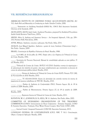 222
VII. REFERÊNCIAS BIBLIOGRÁFICAS
AMERICAN INSTITUTE OF CERTIFIED PUBLIC ACCOUNTANTS (AICPA). AU
312: Audit Risk and Materiality in Conducting an Audit. Estados Unidos, 2006.
______. Statements on Auditing Standards (SASs) No. 104-11 Risk Assessment Standards.
Overview of the Standards, 2007.
AICPA (2007), AICPA Audit Guide: Analytical Procedures, prepared by Analytical Procedures
Audit Guide Revision Task Force, 2007a.
ARENS, Alvin A, Auditing and Assurance Services – An Integrated Approach, 11th, pp. 208–
216, Prentice Hall, New Jersey, 2006.
ATTIE, Wiliam. Auditoria: conceitos e aplicações. São Paulo: Atlas, 2011.
AVALOS, José Miguel Aguilera. Auditoria e gestão de riscos; Instituto Chiaventato (org.) –
São Paulo : Saraiva, 2009.
BRASIL. Constituição da República Federativa do Brasil. Brasília, 1988.
_____. Lei 8.443, de 16 de julho de 1992. Dispõe sobre a Lei Orgânica do Tribunal de Contas
da União. Brasília, 1992.
_____. Secretaria do Tesouro Nacional. Manual de contabilidade aplicada ao setor público. 5ª
ed. Brasília, 2012.
_____. Tribunal de Contas da União. IN-TCU 63/2010: Estabelece normas de organização e
de apresentação dos relatórios de gestão e das peças complementares que constituirão os processos de
contas da administração pública federal. Brasilia, 2010.
_____. _____. Normas de Auditoria do Tribunal de Contas da União (NAT). Portaria TCU 280,
de 8 de dezembro de 2010. Brasilia, 2010.
_____. _____. TC 022.618/2010-4. Exame da efetividade dos controles internos do sistema de
pagamentos de passivos trabalhistas do TRT/BC. Brasilia, 2010.
_____. _____. Padrões de Auditoria de Conformidade (PAC). Portaria Segecex 26, de 19 de
outubro de 2009. Brasilia, 2009.
_____. _____. Padrões de Monitoramento. Portaria Segecex 27, de 19 de outubro de 2009.
Brasilia, 2009.
_____. _____. Regimento Interno do Tribunal de Contas da União. Brasília, 2011.
BOYNTON, W. C.; JOHNSON, R. N.; KELL, W. G. Auditoria. São Paulo: Atlas, 2002.
COMMITTEE OF SPONSARING ORGANIZATIONS OF THE TREADWAY
COMMISSION (COSO). Gerenciamento de Riscos Corporativos - Estrutura Integrada. COSO
II. Sumário Executivo. Tradução: Price Water House Coopers. New York: COSO, 2006.
_____. Internal Control - Integrated Framework. COSO III. Executive Summary, 2013.
CONSELHO FEDERAL DE CONTABILIDADE (CFC). NBC T 16.1: Conceituação,
Objeto e Campo de Aplicação. Brasilia, 2008.
 