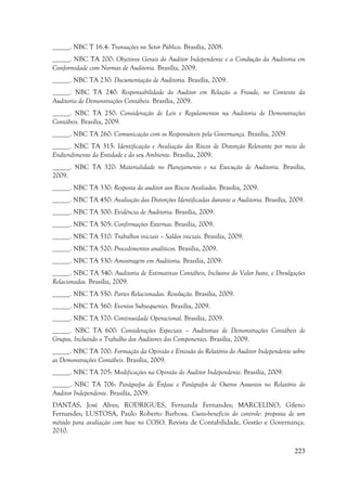 223
_____. NBC T 16.4: Transações no Setor Público. Brasilia, 2008.
_____. NBC TA 200: Objetivos Gerais do Auditor Independente e a Condução da Auditoria em
Conformidade com Normas de Auditoria. Brasília, 2009.
_____. NBC TA 230: Documentação de Auditoria. Brasília, 2009.
_____. NBC TA 240: Responsabilidade do Auditor em Relação a Fraude, no Contexto da
Auditoria de Demonstrações Contábeis. Brasília, 2009.
_____. NBC TA 250: Consideração de Leis e Regulamentos na Auditoria de Demonstrações
Contábeis. Brasília, 2009.
_____. NBC TA 260: Comunicação com os Responsáveis pela Governança. Brasília, 2009.
_____. NBC TA 315: Identificação e Avaliação dos Riscos de Distorção Relevante por meio do
Endtendimento da Entidade e do seu Ambiente. Brasilia, 2009.
_____. NBC TA 320: Materialidade no Planejamento e na Execução de Auditoria. Brasilia,
2009.
_____. NBC TA 330: Resposta do auditor aos Riscos Avaliados. Brasilia, 2009.
_____. NBC TA 450: Avaliação das Distorções Identificadas durante a Auditoria. Brasilia, 2009.
_____. NBC TA 500: Evidência de Auditoria. Brasilia, 2009.
_____. NBC TA 505: Confirmações Externas. Brasilia, 2009.
_____. NBC TA 510: Trabalhos iniciais – Saldos iniciais. Brasilia, 2009.
_____. NBC TA 520: Procedimentos analíticos. Brasilia, 2009.
_____. NBC TA 530: Amostragem em Auditoria. Brasilia, 2009.
_____. NBC TA 540: Auditoria de Estimativas Contábeis, Inclusive do Valor Justo, e Divulgações
Relacionadas. Brasilia, 2009.
_____. NBC TA 550: Partes Relacionadas. Resolução. Brasilia, 2009.
_____. NBC TA 560: Eventos Subsequentes. Brasilia, 2009.
_____. NBC TA 570: Continuidade Operacional. Brasilia, 2009.
_____. NBC TA 600: Considerações Especiais – Auditorias de Demonstrações Contábeis de
Grupos, Incluindo o Trabalho dos Auditores dos Componentes. Brasilia, 2009.
_____. NBC TA 700: Formação da Opinião e Emissão do Relatório do Auditor Independente sobre
as Demonstrações Contábeis. Brasilia, 2009.
_____. NBC TA 705: Modificações na Opinião do Auditor Independente. Brasilia, 2009.
_____. NBC TA 706: Parágrafos de Ênfase e Parágrafos de Outros Assuntos no Relatório do
Auditor Independente. Brasilia, 2009.
DANTAS, José Alves; RODRIGUES, Fernanda Fernandes; MARCELINO, Gileno
Fernandes; LUSTOSA, Paulo Roberto Barbosa. Custo-benefício do controle: proposta de um
método para avaliação com base no COSO. Revista de Contabilidade, Gestão e Governança.
2010.
 