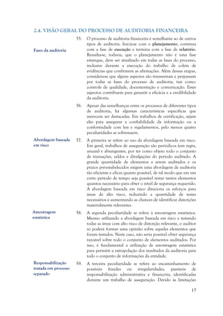 17
2.4. VISÃO GERAL DO PROCESSO DE AUDITORIA FINANCEIRA
55. O processo de auditoria financeira é semelhante ao de outros
tipos de auditoria. Inicia-se com o planejamento, continua
com a fase de execução e termina com a fase de relatório.
Ressalta-se, todavia, que o planejamento não é uma fase
estanque, deve ser atualizado em todas as fases do processo,
inclusive durante a execução do trabalho de coleta de
evidências que confirmem as afirmações. Além dessas etapas,
considera-se que alguns aspectos são transversais e perpassam
por todas as fases do processo de auditoria, tais como:
controle de qualidade, documentação e comunicação. Estes
aspectos contribuem para garantir a eficácia e a credibilidade
da auditoria.
56. Apesar das semelhanças entre os processos de diferentes tipos
de auditoria, há algumas características específicas que
merecem ser destacadas. Em trabalhos de certificação, sejam
eles para assegurar a confiabilidade da informação ou a
conformidade com leis e regulamentos, pelo menos quatro
peculiaridades se sobressaem.
57. A primeira se refere ao uso da abordagem baseada em risco.
Em geral, trabalhos de asseguração são periódicos (em regra,
anuais) e abrangentes, por ter como objeto todo o conjunto
de transações, saldos e divulgações do período auditado. A
grande quantidade de elementos a serem auditados e os
prazos pré-estabelecidos exigem uma abordagem de auditoria
tão eficiente e eficaz quanto possível, de tal modo que em um
curto período de tempo seja possível testar tantos elementos
quantos necessário para obter o nível de segurança requerido.
A abordagem baseada em risco direciona os esforços para
áreas de alto risco, reduzindo a quantidade de testes
necessários e aumentando as chances de identificar distorções
materialmente relevantes.
58. A segunda peculiaridade se refere à amostragem estatística.
Mesmo utilizando a abordagem baseada em risco e testando
todas as áreas com alto risco de distorção relevante, o auditor
só poderá formar uma opinião sobre aqueles elementos que
foram testados. Neste caso, não seria possível obter segurança
razoável sobre todo o conjunto de elementos auditados. Por
isso, é fundamental a utilização de amostragem estatística
para permitir a extrapolação dos resultados da auditoria para
todo o conjunto de informações da entidade.
59. A terceira peculiaridade se refere ao encaminhamento de
possíveis fraudes ou irregularidades, passíveis de
responsabilização administrativa e financeira, identificadas
durante um trabalho de asseguração. Devido às limitações
Fases da auditoria
Abordagem baseada
em risco
Amostragem
estatística
Responsabilização
tratada em processo
separado
 
