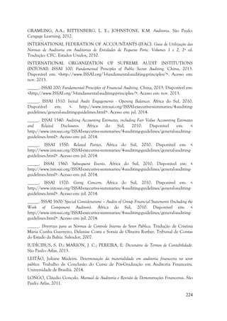224
GRAMLING, A.A.; RITTENBERG, L. E.; JOHNSTONE, K.M. Auditoria. São Paulo:
Cengage Learning, 2012.
INTERNATIONAL FEDERATION OF ACCOUNTANTS (IFAC). Guia de Utilização das
Normas de Auditoria em Auditorias de Entidades de Pequeno Porte. Volumes 1 e 2, 2ª ed.
Tradução: CFC. Estados Unidos, 2010.
INTERNATIONAL ORGANIZATION OF SUPREME AUDIT INSTITUTIONS
(INTOSAI). ISSAI 100: Fundamental Principles of Public Sector Auditing. China, 2013.
Disponível em: <http://www.ISSAI.org/3-fundamental-auditing-principles/>. Acesso em:
nov. 2013.
_____. ISSAI 200: Fundamental Principles of Financial Auditing. China, 2013. Disponível em:
<http://www.ISSAI.org/3-fundamental-auditing-principles/>. Acesso em: nov. 2013.
_____. ISSAI 1510: Initial Audit Engagements - Opening Balances. África do Sul, 2010.
Disponível em: < http://www.intosai.org/ISSAI-executive-summaries/4-auditing-
guidelines/general-auditing-guidelines.html>. Acesso em: jul. 2014.
_____. ISSAI 1540: Auditing Accounting Estimates, including Fair Value Accounting Estimates
and Related Disclosures. África do Sul, 2010. Disponível em: <
http://www.intosai.org/ISSAI-executive-summaries/4-auditing-guidelines/general-auditing-
guidelines.html>. Acesso em: jul. 2014.
_____. ISSAI 1550: Related Parties. África do Sul, 2010. Disponível em: <
http://www.intosai.org/ISSAI-executive-summaries/4-auditing-guidelines/general-auditing-
guidelines.html>. Acesso em: jul. 2014.
_____. ISSAI 1560: Subsequent Events. África do Sul, 2010. Disponível em: <
http://www.intosai.org/ISSAI-executive-summaries/4-auditing-guidelines/general-auditing-
guidelines.html>. Acesso em: jul. 2014.
_____. ISSAI 1570: Going Concern. África do Sul, 2010. Disponível em: <
http://www.intosai.org/ISSAI-executive-summaries/4-auditing-guidelines/general-auditing-
guidelines.html>. Acesso em: jul. 2014.
_____. ISSAI 1600: Special Considerations – Audits of Group Financial Statements (Including the
Work of Component Auditors). África do Sul, 2010. Disponível em: <
http://www.intosai.org/ISSAI-executive-summaries/4-auditing-guidelines/general-auditing-
guidelines.html>. Acesso em: jul. 2014.
_____. Diretrizes para as Normas de Controle Interno do Setor Pública. Tradução de Cristina
Maria Cunha Guerreiro, Delanise Costa e Soraia de Oliveira Ruther. Tribunal de Contas
do Estado da Bahia. Salvador, 2007.
IUDÍCIBUS, S. D.; MARION, J. C.; PEREIRA, E. Dicionário de Termos de Contabilidade.
São Paulo: Atlas, 2013.
LEITÃO, Juliane Madeira. Determinação da materialidade em auditoria financeira no setor
público. Trabalho de Conclusão do Curso de Pós-Graduação em Auditoria Financeira.
Universidade de Brasília. 2014.
LONGO, Cláudio Gonçalo. Manual de Auditoria e Revisão de Demonstrações Financeiras. São
Paulo: Atlas, 2011.
 