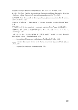 225
MILONE, Giuseppe. Estatística Geral e Aplicada. São Paulo: Ed. Thomson, 2004.
NUNES, Ana Sofia. Auditoria de demonstrações financeiras consolidadas. Revista dos Revisores
e Auditores. Lisboa: Ordem dos Revisores Oficiais de Contas, Out/Dez, 2009.
OLIVEIRA, Paulo Henrique F. C. Amostragem básica: aplicação em auditoria. Rio de Janeiro:
Ciência Moderna, 2004.
PORTER, B.; SIMON, J.; HATHERLY, D. Principles of External Auditing. England: Wiley,
2011.
STUART, Iris C. Serviços de auditoria e asseguração na prática. Porto Alegre: AMGH, 2014.
TRIBUNAL DE CONTAS EUROPEU (TCE). Financial and Compliance Audit Manual.
Luxemburgo, 2012.
UNITED STATES GOVERNMENT ACCOUNTABILITY OFFICE (GAO). Financial
Audit Manual, Volume 1. Estados Unidos, 2008.
_____. Internal Control Management and Evaluation Tool. Estados Unidos, 2001.
_____. Standars for Internal Control in the Federal Government. Exposure Draft. Estados
Unidos, 2013.
_____. Using Statistical Sampling. Estados Unidos, 1992.
 