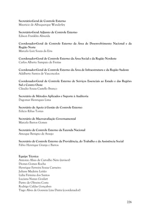 226
Secretário-Geral de Controle Externo
Maurício de Albuquerque Wanderley
Secretário-Geral Adjunto de Controle Externo
Edison Franklin Almeida
Coordenador-Geral de Controle Externo da Área de Desenvolvimento Nacional e da
Região Norte
Marcelo Luiz Souza da Eira
Coordenador-Geral de Controle Externo da Área Social e da Região Nordeste
Carlos Alberto Sampaio de Freitas
Coordenador-Geral de Controle Externo da Área de Infraestrutura e da Região Sudeste
Adalberto Santos de Vasconcelos
Coordenador-Geral de Controle Externo de Serviços Essenciais ao Estado e das Regiões
Sul e Centro Oeste
Cláudio Souza Castello Branco
Secretário de Métodos Aplicados e Suporte à Auditoria
Dagomar Henriques Lima
Secretário de Apoio à Gestão do Controle Externo
Felício Ribas Torres
Secretário de Macroavaliação Governamental
Marcelo Barros Gomes
Secretário de Controle Externo da Fazenda Nacional
Amoque Benigno de Araujo
Secretário de Controle Externo da Previdência, do Trabalho e da Assistência Social
Fábio Henrique Granja e Barros
Equipe Técnica
Antonio Alves de Carvalho Neto (revisor)
Diones Gomes Rocha
Henrique Ferreira Souza Carneiro
Juliane Madeira Leitão
Lídia Firmina dos Santos
Luciana Nunes Goulart
Pietro de Oliveira Costa
Rodrigo Caldas Gonçalves
Tiago Alves de Gouveia Lins Dutra (coordenador)
 