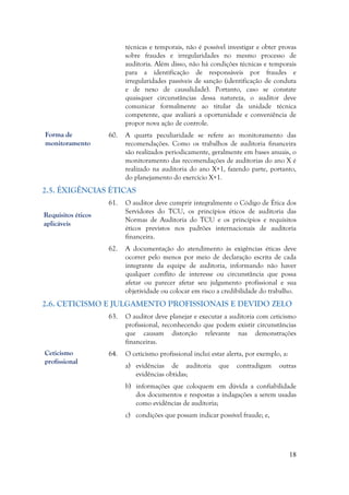 18
técnicas e temporais, não é possível investigar e obter provas
sobre fraudes e irregularidades no mesmo processo de
auditoria. Além disso, não há condições técnicas e temporais
para a identificação de responsáveis por fraudes e
irregularidades passíveis de sanção (identificação de conduta
e de nexo de causalidade). Portanto, caso se constate
quaisquer circunstâncias dessa natureza, o auditor deve
comunicar formalmente ao titular da unidade técnica
competente, que avaliará a oportunidade e conveniência de
propor nova ação de controle.
60. A quarta peculiaridade se refere ao monitoramento das
recomendações. Como os trabalhos de auditoria financeira
são realizados periodicamente, geralmente em bases anuais, o
monitoramento das recomendações de auditorias do ano X é
realizado na auditoria do ano X+1, fazendo parte, portanto,
do planejamento do exercício X+1.
2.5. ÉXIGÊNCIAS ÉTICAS
61. O auditor deve cumprir integralmente o Código de Ética dos
Servidores do TCU, os princípios éticos de auditoria das
Normas de Auditoria do TCU e os princípios e requisitos
éticos previstos nos padrões internacionais de auditoria
financeira.
62. A documentação do atendimento às exigências éticas deve
ocorrer pelo menos por meio de declaração escrita de cada
integrante da equipe de auditoria, informando não haver
qualquer conflito de interesse ou circunstância que possa
afetar ou parecer afetar seu julgamento profissional e sua
objetividade ou colocar em risco a credibilidade do trabalho.
2.6. CETICISMO E JULGAMENTO PROFISSIONAIS E DEVIDO ZELO
63. O auditor deve planejar e executar a auditoria com ceticismo
profissional, reconhecendo que podem existir circunstâncias
que causam distorção relevante nas demonstrações
financeiras.
64. O ceticismo profissional inclui estar alerta, por exemplo, a:
a) evidências de auditoria que contradigam outras
evidências obtidas;
b) informações que coloquem em dúvida a confiabilidade
dos documentos e respostas a indagações a serem usadas
como evidências de auditoria;
c) condições que possam indicar possível fraude; e,
Requisitos éticos
aplicáveis
Ceticismo
profissional
Forma de
monitoramento
 