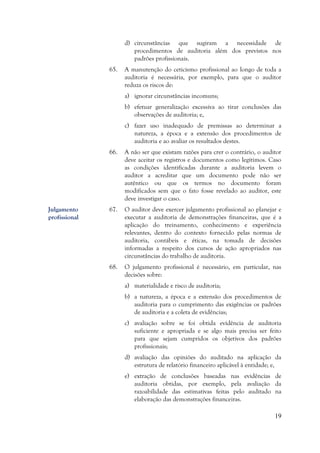19
d) circunstâncias que sugiram a necessidade de
procedimentos de auditoria além dos previstos nos
padrões profissionais.
65. A manutenção do ceticismo profissional ao longo de toda a
auditoria é necessária, por exemplo, para que o auditor
reduza os riscos de:
a) ignorar circunstâncias incomuns;
b) efetuar generalização excessiva ao tirar conclusões das
observações de auditoria; e,
c) fazer uso inadequado de premissas ao determinar a
natureza, a época e a extensão dos procedimentos de
auditoria e ao avaliar os resultados destes.
66. A não ser que existam razões para crer o contrário, o auditor
deve aceitar os registros e documentos como legítimos. Caso
as condições identificadas durante a auditoria levem o
auditor a acreditar que um documento pode não ser
autêntico ou que os termos no documento foram
modificados sem que o fato fosse revelado ao auditor, este
deve investigar o caso.
67. O auditor deve exercer julgamento profissional ao planejar e
executar a auditoria de demonstrações financeiras, que é a
aplicação do treinamento, conhecimento e experiência
relevantes, dentro do contexto fornecido pelas normas de
auditoria, contábeis e éticas, na tomada de decisões
informadas a respeito dos cursos de ação apropriados nas
circunstâncias do trabalho de auditoria.
68. O julgamento profissional é necessário, em particular, nas
decisões sobre:
a) materialidade e risco de auditoria;
b) a natureza, a época e a extensão dos procedimentos de
auditoria para o cumprimento das exigências os padrões
de auditoria e a coleta de evidências;
c) avaliação sobre se foi obtida evidência de auditoria
suficiente e apropriada e se algo mais precisa ser feito
para que sejam cumpridos os objetivos dos padrões
profissionais;
d) avaliação das opiniões do auditado na aplicação da
estrutura de relatório financeiro aplicável à entidade; e,
e) extração de conclusões baseadas nas evidências de
auditoria obtidas, por exemplo, pela avaliação da
razoabilidade das estimativas feitas pelo auditado na
elaboração das demonstrações financeiras.
Julgamento
profissional
 