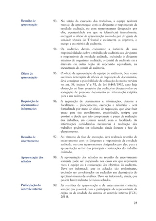 25
93. No início da execução dos trabalhos, a equipe realizará
reunião de apresentação com os dirigentes e responsáveis da
entidade auditada, ou com representantes designados por
eles, oportunidade em que se identificará formalmente,
entregará o ofício de apresentação assinado por dirigente de
unidade técnica do Tribunal e esclarecerá os objetivos, o
escopo e os critérios da auditoria.
94. Os auditores devem comunicar a natureza de suas
responsabilidades sobre o trabalho de auditoria aos dirigentes
e responsáveis da entidade auditada, incluindo o dirigente
máximo do organismo auditado, o comitê de auditoria ou a
diretoria ou outro órgão de supervisão equivalente, na
inexistência de comitê de auditoria.
95. O ofício de apresentação da equipe de auditoria, bem como
eventuais reiterações de ofícios de requisição de documentos,
deve consignar a possibilidade de aplicação da multa prevista
no art. 58, incisos V e VI, da Lei 8.443/1992, caso haja
obstrução ao livre exercício das auditorias determinadas ou
sonegação de processo, documento ou informação exigidos
para a sua realização.
96. A requisição de documentos e informações, durante a
fiscalização – planejamento, execução e relatório – será
formalizada por meio de ofício de requisição, que deve fixar
prazo para seu atendimento, estabelecido, sempre que
possível e desde que não comprometa o prazo de realização
dos trabalhos, em comum acordo com o fiscalizado. As
informações consideradas necessárias à realização dos
trabalhos poderão ser solicitadas ainda durante a fase de
planejamento.
97. Ao término da fase de execução, será realizada reunião de
encerramento com os dirigentes e responsáveis da entidade
auditada, ou com representantes designados por eles, para a
apresentação verbal das principais constatações do trabalho
realizado.
98. A apresentação dos achados na reunião de encerramento
somente pode ser dispensada nos casos em que represente
risco à equipe ou à consecução dos objetivos da auditoria.
Deve ser informado que os achados são preliminares,
podendo ser corroborados ou excluídos em decorrência do
aprofundamento de análises. Deve ser informado, ainda, que
poderá haver inclusão de novos achados.
99. As reuniões de apresentação e de encerramento contarão,
sempre que possível, com a participação de representante de
órgão ou de unidade do sistema de controle interno (TCU,
2011).
Reunião de
apresentação
Ofício de
apresentação
Requisição de
documentos e
informações
Reunião de
encerramento
Apresentação dos
achados
Participação do
controle interno
 