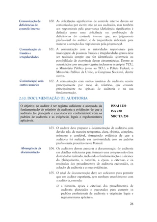 26
100. As deficiências significativas de controle interno devem ser
comunicadas por escrito não só aos auditados, mas também
aos responsáveis pela governança (deficiência significativa é
definida como uma deficiência ou combinação de
deficiências do controle interno que, no julgamento
profissional do auditor, é de importância suficiente para
merecer a atenção dos responsáveis pela governança).
101. A comunicação com as autoridades responsáveis para
investigação de possíveis fraudes e irregularidades graves deve
ser realizada sempre que for identificada ocorrência ou
possibilidade de ocorrência dessas circunstâncias. Dentre as
autoridades com essa prerrogativa incluem-se o próprio TCU,
o Ministério Público junto ao TCU, a Polícia Federal, o
Ministério Público da União, o Congresso Nacional, dentre
outros.
102. A comunicação com outros usuários da auditoria ocorre
principalmente por meio do relatório, que consiste
principalmente na opinião de auditoria e na sua
fundamentação.
2.10. DOCUMENTAÇÃO DE AUDITORIA
O objetivo do auditor é ter registro suficiente e adequado da
fundamentação do relatório de auditoria e evidências de que a
auditoria foi planejada e executada em conformidade com os
padrões de auditoria e as exigências legais e regulamentares
aplicáveis.
ISSAI 1230
ISA 230
NBC TA 230
103. O auditor deve preparar a documentação de auditoria com
devido zelo, de maneira tempestiva, clara, objetiva, completa,
relevante e confiável, fornecendo evidência de que a
auditoria foi realizada em conformidade com os padrões
profissionais prescritos neste Manual.
104. Os auditores devem preparar a documentação de auditoria
em detalhes suficientes para fornecer uma compreensão clara
do trabalho realizado, incluindo a fundamentação e o alcance
do planejamento, a natureza, a época, a extensão e os
resultados dos procedimentos de auditoria executados, os
achados de auditoria e as suas evidências.
105. O nível de documentação deve ser suficiente para permitir
que um auditor experiente, sem nenhum envolvimento com
a auditoria, entenda:
a) a natureza, época e extensão dos procedimentos de
auditoria planejados e executados para cumprir os
padrões profissionais de auditoria e exigências legais e
regulamentares aplicáveis;
Abrangência da
documentação
Comunicação de
fraudes e
irregularidades
Comunicação de
deficiências de
controle interno
Comunicação com
outros usuários
 