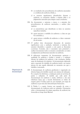 27
b) os resultados dos procedimentos de auditoria executados
e a evidência de auditoria obtida; e,
c) os assuntos significativos identificados durante a
auditoria, as conclusões obtidas a respeito deles e os
julgamentos exercidos para chegar a essas conclusões.
106. Ao documentar a natureza, a época e a extensão dos
procedimentos de auditoria executados, o auditor deve
registrar:
a) as características que identificam os itens ou assuntos
específicos testados;
b) quem executou o trabalho de auditoria e a data em que
foi concluído; e,
c) quem revisou o trabalho de auditoria e a data e extensão
de tal revisão.
107. O auditor deve documentar discussões de assuntos
significativos com o auditado, incluindo a natureza dos
assuntos discutidos e quando e com quem as discussões
ocorreram. Contudo, não é necessário nem praticável o
auditor documentar todos os assuntos considerados ou todos
os julgamentos profissionais exercidos na auditoria.
108. A elaboração tempestiva da documentação aprimora a
qualidade da auditoria e facilita a revisão e a avaliação
eficazes da evidência de auditoria e das conclusões obtidas
antes da finalização do relatório. A documentação elaborada
após a execução do trabalho de auditoria tende a ser menos
precisa do que aquela elaborada no momento em que o
trabalho é executado.
109. A documentação de auditoria geralmente é organizada em
divisões lógicas de trabalho usando um sistema de indexação.
Se o arquivo for eletrônico, a indexação pode ser na forma de
pastas e subpastas. À medida que cada parte da
documentação de auditoria é criada, atribui-se a ela uma
referência única que a vincula diretamente ao índice do
arquivo geral. O índice pode ser, por exemplo, por etapa da
auditoria ou por área das demonstrações financeiras.
110. A Tabela 1, a seguir, fornece um exemplo de como a
documentação de auditoria pode ser indexada. Orientações
sobre a documentação de etapas específicas da auditoria são
fornecidas ao longo deste Manual.
Organização da
documentação
 
