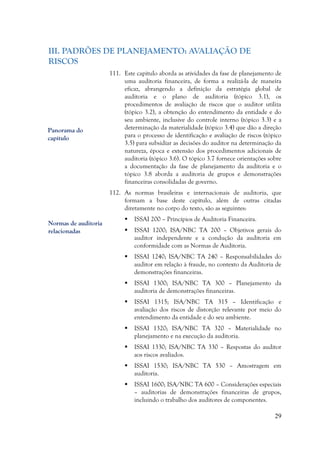 29
III. PADRÕES DE PLANEJAMENTO: AVALIAÇÃO DE
RISCOS
111. Este capítulo aborda as atividades da fase de planejamento de
uma auditoria financeira, de forma a realizá-la de maneira
eficaz, abrangendo a definição da estratégia global de
auditoria e o plano de auditoria (tópico 3.1), os
procedimentos de avaliação de riscos que o auditor utiliza
(tópico 3.2), a obtenção do entendimento da entidade e do
seu ambiente, inclusive do controle interno (tópico 3.3) e a
determinação da materialidade (tópico 3.4) que dão a direção
para o processo de identificação e avaliação de riscos (tópico
3.5) para subsidiar as decisões do auditor na determinação da
natureza, época e extensão dos procedimentos adicionais de
auditoria (tópico 3.6). O tópico 3.7 fornece orientações sobre
a documentação da fase de planejamento da auditoria e o
tópico 3.8 aborda a auditoria de grupos e demonstrações
financeiras consolidadas de governo.
112. As normas brasileiras e internacionais de auditoria, que
formam a base deste capítulo, além de outras citadas
diretamente no corpo do texto, são as seguintes:
 ISSAI 200 – Princípios de Auditoria Financeira.
 ISSAI 1200; ISA/NBC TA 200 – Objetivos gerais do
auditor independente e a condução da auditoria em
conformidade com as Normas de Auditoria.
 ISSAI 1240; ISA/NBC TA 240 – Responsabilidades do
auditor em relação à fraude, no contexto da Auditoria de
demonstrações financeiras.
 ISSAI 1300; ISA/NBC TA 300 – Planejamento da
auditoria de demonstrações financeiras.
 ISSAI 1315; ISA/NBC TA 315 – Identificação e
avaliação dos riscos de distorção relevante por meio do
entendimento da entidade e do seu ambiente.
 ISSAI 1320; ISA/NBC TA 320 – Materialidade no
planejamento e na execução da auditoria.
 ISSAI 1330; ISA/NBC TA 330 – Respostas do auditor
aos riscos avaliados.
 ISSAI 1530; ISA/NBC TA 530 – Amostragem em
auditoria.
 ISSAI 1600; ISA/NBC TA 600 – Considerações especiais
– auditorias de demonstrações financeiras de grupos,
incluindo o trabalho dos auditores de componentes.
Panorama do
capítulo
Normas de auditoria
relacionadas
 