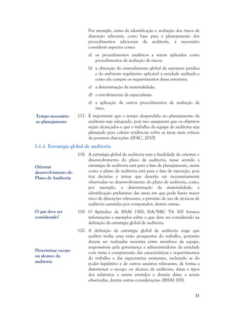 31
Por exemplo, antes da identificação e avaliação dos riscos de
distorção relevante, como base para o planejamento dos
procedimentos adicionais de auditoria, é necessário
considerar aspectos como:
a) os procedimentos analíticos a serem aplicados como
procedimentos de avaliação de riscos;
b) a obtenção do entendimento global da estrutura jurídica
e do ambiente regulatório aplicável à entidade auditada e
como ela cumpre os requerimentos dessa estrutura;
c) a determinação da materialidade;
d) o envolvimento de especialistas.
e) a aplicação de outros procedimentos de avaliação de
risco.
117. É importante que o tempo despendido no planejamento da
auditoria seja adequado, pois isso assegurará que os objetivos
sejam alcançados e que o trabalho da equipe de auditoria seja
planejado para coletar evidências sobre as áreas mais críticas
de possíveis distorções. (IFAC, 2010).
3.1.1. Estratégia global de auditoria
118. A estratégia global de auditoria tem a finalidade de orientar o
desenvolvimento do plano de auditoria, nesse sentido a
estratégia de auditoria está para a fase de planejamento, assim
como o plano de auditoria está para a fase de execução, pois
traz decisões e temas que deverão ser necessariamente
observadas no desenvolvimento do plano de auditoria, como,
por exemplo, a determinação da materialidade, a
identificação preliminar das áreas em que pode haver maior
risco de distorções relevantes, a previsão de uso de técnicas de
auditoria assistidas por computador, dentre outras.
119. O Apêndice da ISSAI 1300; ISA/NBC TA 300 fornece
informações e exemplos sobre o que deve ser considerado na
definição da estratégia global de auditoria.
120. A definição da estratégia global de auditoria exige que
auditor tenha uma visão prospectiva do trabalho, portanto
devem ser realizadas reuniões entre membros da equipe,
responsáveis pela governança e administradores da entidade
com vistas à compreensão das características e requerimentos
do trabalho e das expectativas existentes, incluindo as do
poder legislativo e de outros usuários relevantes, de forma a
determinar o escopo ou alcance da auditoria; datas e tipos
dos relatórios a serem emitidos e demais datas a serem
observadas, dentre outras considerações. (ISSAI 200).
Orientar
desenvolvimento do
Plano de Auditoria
Determinar escopo
ou alcance da
auditoria
Tempo necessário
ao planejamento
O que deve ser
considerado?
 