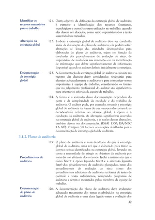 32
121. Outro objetivo da definição da estratégia global de auditoria
é permitir a identificação dos recursos (humanos,
tecnológicos e outros) a serem utilizados no trabalho, quando
eles devem ser alocados, como serão supervisionados e terão
seus trabalhos revisados.
122. Embora a estratégia global de auditoria deva ser concluída
antes da elaboração do plano de auditoria, ela poderá sofrer
alterações ao longo das atividades desenvolvidas para
elaboração do plano de auditoria, sejam em função da
conclusão dos procedimentos de avaliação de risco, de
imprevistos, de mudanças nas condições ou da identificação
de informação que difere significativamente da informação
disponível quando o auditor definiu inicialmente a estratégia.
123. A documentação da estratégia global de auditoria consiste no
registro das decisões-chave consideradas necessárias para
planejar adequadamente a auditoria e para comunicar temas
importantes à equipe de trabalho, considerando os fatores
que no julgamento profissional do auditor são significativos
para orientar os esforços da equipe de trabalho.
124. A forma e a extensão dessa documentação dependem do
porte e da complexidade da entidade e do trabalho de
auditoria. O auditor pode, por exemplo, resumir a estratégia
global de auditoria na forma de um memorando contendo as
decisões-chave relativas ao alcance global, à época e à
condução da auditoria. As alterações significativas ocorridas
na estratégia global de auditoria, e as razões dessas alterações,
também devem ser documentadas. (ISSAI 1300; ISA/NBC
TA 300). O tópico 3.8 fornece orientações detalhadas para a
documentação de estratégia global de auditoria.
3.1.2. Plano de auditoria
125. O plano de auditoria é mais detalhado do que a estratégia
global de auditoria, uma vez que é elaborado para tratar os
diversos temas identificados na estratégia global, levando em
conta a necessidade de atingir os objetivos da auditoria por
meio do uso eficiente dos recursos. Inclui a natureza (o que e
como fazer), a época (quando fazer) e a extensão (quanto
fazer) dos procedimentos de auditoria planejados, tanto dos
procedimentos de avaliação de risco como dos
procedimentos adicionais de auditoria na forma de testes de
controle e testes substantivos, compondo programas de
auditoria a serem e executados pelos membros da equipe de
trabalho.
126. A documentação do plano de auditoria deve evidenciar
adequado tratamento dos temas estabelecidos na estratégia
global de auditoria e uma clara ligação entre a avaliação dos
Procedimentos de
auditoria
Alterações na
estratégia global
Documentação da
estratégia global
de auditoria
Documentação
do plano de
auditoria
Identificar os
recursos necessários
para o trabalho
Documentação
da estratégia
global
 