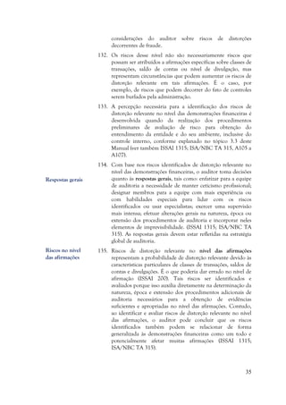 35
considerações do auditor sobre riscos de distorções
decorrentes de fraude.
132. Os riscos desse nível não são necessariamente riscos que
possam ser atribuídos a afirmações específicas sobre classes de
transações, saldo de contas ou nível de divulgação, mas
representam circunstâncias que podem aumentar os riscos de
distorção relevante em tais afirmações. É o caso, por
exemplo, de riscos que podem decorrer do fato de controles
serem burlados pela administração.
133. A percepção necessária para a identificação dos riscos de
distorção relevante no nível das demonstrações financeiras é
desenvolvida quando da realização dos procedimentos
preliminares de avaliação de risco para obtenção do
entendimento da entidade e do seu ambiente, inclusive do
controle interno, conforme explanado no tópico 3.3 deste
Manual (ver também ISSAI 1315; ISA/NBC TA 315, A105 a
A107).
134. Com base nos riscos identificados de distorção relevante no
nível das demonstrações financeiras, o auditor toma decisões
quanto às respostas gerais, tais como: enfatizar para a equipe
de auditoria a necessidade de manter ceticismo profissional;
designar membros para a equipe com mais experiência ou
com habilidades especiais para lidar com os riscos
identificados ou usar especialistas; exercer uma supervisão
mais intensa; efetuar alterações gerais na natureza, época ou
extensão dos procedimentos de auditoria e incorporar neles
elementos de imprevisibilidade. (ISSAI 1315; ISA/NBC TA
315). As respostas gerais devem estar refletidas na estratégia
global de auditoria.
135. Riscos de distorção relevante no nível das afirmações
representam a probabilidade de distorção relevante devido às
características particulares de classes de transações, saldos de
contas e divulgações. É o que poderia dar errado no nível de
afirmação (ISSAI 200). Tais riscos ser identificados e
avaliados porque isso auxilia diretamente na determinação da
natureza, época e extensão dos procedimentos adicionais de
auditoria necessários para a obtenção de evidências
suficientes e apropriadas no nível das afirmações. Contudo,
ao identificar e avaliar riscos de distorção relevante no nível
das afirmações, o auditor pode concluir que os riscos
identificados também podem se relacionar de forma
generalizada às demonstrações financeiras como um todo e
potencialmente afetar muitas afirmações (ISSAI 1315;
ISA/NBC TA 315).
Riscos no nível
das afirmações
Respostas gerais
 