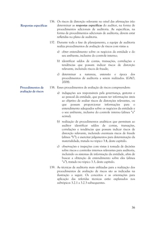 36
136. Os riscos de distorção relevante no nível das afirmações irão
determinar as respostas específicas do auditor, na forma de
procedimentos adicionais de auditoria. As específicas, na
forma de procedimentos adicionais de auditoria, devem estar
refletidas no plano de auditoria.
137. Durante toda a fase de planejamento, a equipe de auditoria
realiza procedimentos de avaliação de riscos com vistas a:
a) obter entendimento sobre os negócios da entidade e do
seu ambiente, inclusive do controle interno;
b) identificar saldos de contas, transações, correlações e
tendências que possam indicar riscos de distorção
relevante, incluindo riscos de fraude;
c) determinar a natureza, extensão e época dos
procedimentos de auditoria a serem realizados. (GAO,
2008).
138. Esses procedimentos de avaliação de riscos compreendem:
a) indagações aos responsáveis pela governança, gestores e
ao pessoal da entidade, que possam ter informações úteis
ao objetivo de avaliar riscos de distorções relevantes, ou
que possam proporcionar informações para o
entendimento adequados sobre os negócios da entidade e
o seu ambiente, inclusive do controle interno (alínea “a”
acima);
b) realização de procedimentos analíticos que permitam ao
auditor identificar saldos de contas, transações,
correlações e tendências que possam indicar riscos de
distorção relevante, incluindo eventuais riscos de fraude
(alínea “b”), e exercitar julgamentos para determinação da
materialidade, tratada no tópico 3.4, deste capítulo.
c) observações e inspeções com vistas à tomada de decisões
sobre riscos e controles internos relevantes para auditoria,
incluindo os sistemas de informação da entidade, afim de
buscar a obtenção de entendimento sobre eles (alínea
“a”), tratado no tópico 3.3, deste capítulo.
139. As técnicas de auditoria mais utilizadas para a realização dos
procedimentos de avaliação de riscos são as indicadas na
ilustração a seguir. Os conceitos e as orientações para
aplicação das referidas técnicas estão explanados nos
subtópicos 3.2.1 a 3.2.3 subsequentes.
Procedimentos de
avaliação de riscos
Respostas específicas
 