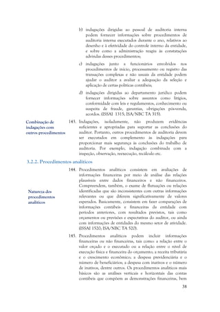 38
b) indagações dirigidas ao pessoal de auditoria interna
podem fornecer informações sobre procedimentos de
auditoria interna executados durante o ano, relativos ao
desenho e à efetividade do controle interno da entidade,
e sobre como a administração reagiu às constatações
advindas desses procedimentos;
c) indagações junto a funcionários envolvidos nos
procedimentos de início, processamento ou registro das
transações complexas e não usuais da entidade podem
ajudar o auditor a avaliar a adequação da seleção e
aplicação de certas políticas contábeis;
d) indagações dirigidas ao departamento jurídico podem
fornecer informações sobre assuntos como litígios,
conformidade com leis e regulamentos, conhecimento ou
suspeita de fraude, garantias, obrigações pós-venda,
acordos. (ISSAI 1315; ISA/NBC TA 315).
143. Indagações, isoladamente, não produzem evidências
suficientes e apropriadas para suportar as conclusões do
auditor. Portanto, outros procedimentos de auditoria devem
ser executados em complemento às indagações para
proporcionar mais segurança às conclusões do trabalho de
auditoria. Por exemplo, indagação combinada com a
inspeção, observação, reexecução, recálculo etc.
3.2.2. Procedimentos analíticos
144. Procedimentos analíticos consistem em avaliações de
informações financeiras por meio de análise das relações
plausíveis entre dados financeiros e não financeiros.
Compreendem, também, o exame de flutuações ou relações
identificadas que são inconsistentes com outras informações
relevantes ou que diferem significativamente de valores
esperados. Basicamente, consistem em fazer comparações de
informações contábeis e financeiras da entidade com
períodos anteriores, com resultados previstos, tais como
orçamentos ou previsões e expectativas do auditor, ou ainda
com informações de entidades do mesmo setor de atividade.
(ISSAI 1520; ISA/NBC TA 520).
145. Procedimentos analíticos podem incluir informações
financeiras ou não financeiras, tais como: a relação entre o
valor orçado e o executado ou a relação entre o nível de
execução física e financeira do orçamento; a receita tributária
e o crescimento econômico; a despesa previdenciária e o
número de beneficiários; a despesa com inativos e o número
de inativos, dentre outros. Os procedimentos analíticos mais
básicos são as análises verticais e horizontais das contas
contábeis que compõem as demonstrações financeiras, bem
Combinação de
indagações com
outros procedimentos
Natureza dos
procedimentos
analíticos
 