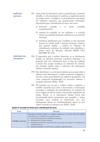 42
157. Outra fonte de informação, talvez a principal após o primeiro
trabalho, é a documentação de auditoria, a experiência prévia
do auditor junto à entidade e os procedimentos executados
em auditorias anteriores, que proporcionam informações
importantes para a identificação de riscos, tais como:
a) distorções passadas e se foram corrigidas
tempestivamente;
b) natureza da entidade, do seu ambiente e o controle
interno da entidade (incluindo deficiências nos controles
internos);
c) mudanças significativas que a entidade ou suas operações
possam ter sofrido desde o período financeiro anterior,
que possam auxiliar o auditor na obtenção de
entendimento suficiente da entidade para identificar e
avaliar riscos de distorção relevante (ISSAI 1315;
ISA/NBC TA 315).
158. É importante que o auditor determine se as informações
obtidas em períodos anteriores continuam relevantes e se
pretende usar tais informações para os fins da auditoria
corrente. Isto porque mudanças no ambiente de controle,
por exemplo, podem afetar a relevância das informações
obtidas no período anterior.
159. Para determinar se ocorreram mudanças que possam afetar a
relevância das informações, o auditor pode fazer indagações e
executar outros procedimentos de auditoria apropriados, tais
como reexecução (walk-through) em processos, sistemas e
controles relevantes. (IFAC, 2010).
160. No primeiro ano em que o auditor conduz a auditoria, o
trabalho necessário para obter e documentar as informações
necessárias à realização dos procedimentos de avaliação de
riscos exigirá um esforço maior e um período significativo de
tempo. Porém, se as informações obtidas forem bem
documentadas (pasta permanente, por exemplo), o tempo
necessário para atualizar as informações nos anos
subsequentes deverá ser consideravelmente menor do que
aquele necessário no primeiro ano. (IFAC, 2010).
Quadro 5: Exemplo de fontes para a identificação de riscos
Fonte Descrição
Trabalhos anteriores
Experiência relevante obtida em trabalhos anteriores e em outros tipos de trabalho
executados para a entidade. Isso poderia incluir:
 áreas de preocupação em auditorias anteriores;
 deficiências no controle interno;
 mudanças na estrutura organizacional, nos processos de negócio e nos sistemas de
controle interno; e
 distorções passadas e se elas foram corrigidas tempestivamente.
Auditorias
anteriores
Atualização das
informações
 
